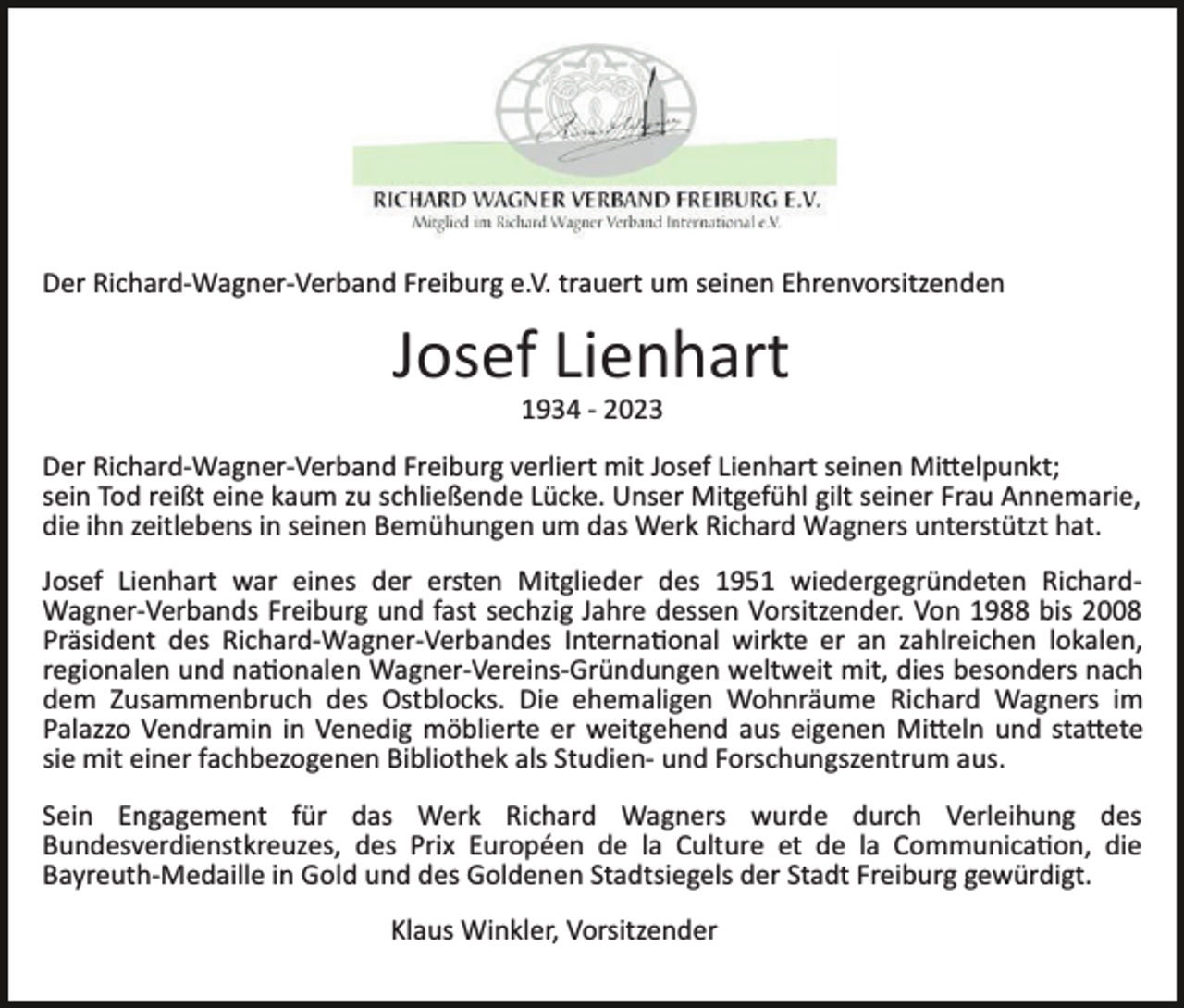 <p>Der Richard­Wagner­Verband Freiburg e.V. trauert um seinen Ehrenvorsitzenden</p><p>Josef Lienhart<br />1934 ­ 2023<br />Der Richard­Wagner­Verband Freiburg verliert mit Josef Lienhart seinen Mittelpunkt;<br />sein Tod reißt eine kaum zu schließende Lücke. Unser Mitgefühl gilt seiner Frau Annemarie,<br />die ihn zeitlebens in seinen Bemühungen um das Werk Richard Wagners unterstützt hat.<br />Josef Lienhart war eines der ersten Mitglieder des 1951 wiedergegründeten Richard­<br />Wagner­Verbands Freiburg und fast sechzig Jahre dessen Vorsitzender. Von 1988 bis 2008<br />Präsident des Richard­Wagner­Verbandes International wirkte er an zahlreichen lokalen,<br />regionalen und nationalen Wagner­Vereins­Gründungen weltweit mit, dies besonders nach<br />dem Zusammenbruch des Ostblocks. Die ehemaligen Wohnräume Richard Wagners im<br />Palazzo Vendramin in Venedig möblierte er weitgehend aus eigenen Mitteln und stattete<br />sie mit einer fachbezogenen Bibliothek als Studien­ und Forschungszentrum aus.<br />Sein Engagement für das Werk Richard Wagners wurde durch Verleihung des<br />Bundesverdienstkreuzes, des Prix Européen de la Culture et de la Communication, die<br />Bayreuth­Medaille in Gold und des Goldenen Stadtsiegels der Stadt Freiburg gewürdigt.<br />Klaus Winkler, Vorsitzender</p>