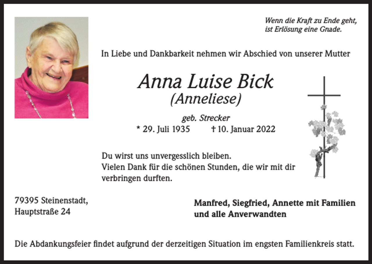 <p>Wenn die Kraft zu Ende geht,<br />ist Erlösung eine Gnade.</p><p>In Liebe und Dankbarkeit nehmen wir Abschied von unserer Mutter</p><p>Anna Luise Bick<br />(Anneliese)</p><p>geb. Strecker<br />* 29. Juli 1935<br />† 10. Januar 2022<br />Du wirst uns unvergesslich bleiben.<br />Vielen Dank für die schönen Stunden, die wir mit dir<br />verbringen durften.<br />79395 Steinenstadt,<br />Hauptstraße 24</p><p>Manfred, Siegfried, Annette mit Familien<br />und alle Anverwandten</p><p>Die Abdankungsfeier findet aufgrund der derzeitigen Situation im engsten Familienkreis statt.</p>