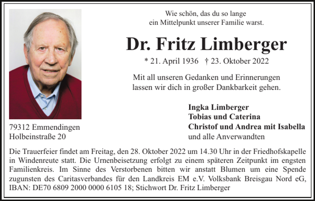 <p>Wie schön, das du so lange<br />ein Mittelpunkt unserer Familie warst.</p><p>Dr. Fritz Limberger<br />* 21. April 1936 † 23. Oktober 2022<br />Mit all unseren Gedanken und Erinnerungen<br />lassen wir dich in großer Dankbarkeit gehen.</p><p>79312 Emmendingen<br />Holbeinstraße 20</p><p>Ingka Limberger<br />Tobias und Caterina<br />Christof und Andrea mit Isabella<br />und alle Anverwandten</p><p>Die Trauerfeier findet am Freitag, den 28. Oktober 2022 um 14.30 Uhr in der Friedhofskapelle<br />in Windenreute statt. Die Urnenbeisetzung erfolgt zu einem späteren Zeitpunkt im engsten<br />Familienkreis. Im Sinne des Verstorbenen bitten wir anstatt Blumen um eine Spende<br />zugunsten des Caritasverbandes für den Landkreis EM e.V. Volksbank Breisgau Nord eG,<br />IBAN: DE70 6809 20 6105 18; Stichwort Dr. Fritz Limberger</p>