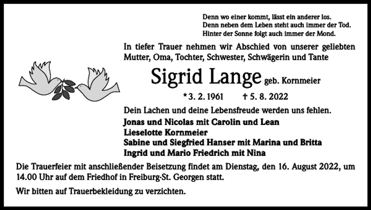 <p>Denn wo einer kommt, lässt ein anderer los.<br />Denn neben dem Leben steht auch immer der Tod.<br />Hinter der Sonne folgt auch immer der Mond.</p><p>In tiefer Trauer nehmen wir Abschied von unserer geliebten<br />Mutter, Oma, Tochter, Schwester, Schwägerin und Tante</p><p>Sigrid Lange</p><p>geb. Kornmeier</p><p>* 3. 2. 1961 † 5. 8. 2022<br />Dein Lachen und deine Lebensfreude werden uns fehlen.<br />Jonas und Nicolas mit Carolin und Lean<br />Lieselotte Kornmeier<br />Sabine und Siegfried Hanser mit Marina und Britta<br />Ingrid und Mario Friedrich mit Nina<br />Die Trauerfeier mit anschließender Beisetzung findet am Dienstag, den 16. August 2022, um<br />14.00 Uhr auf dem Friedhof in Freiburg-St. Georgen statt.<br />Wir bitten auf Trauerbekleidung zu verzichten.</p>