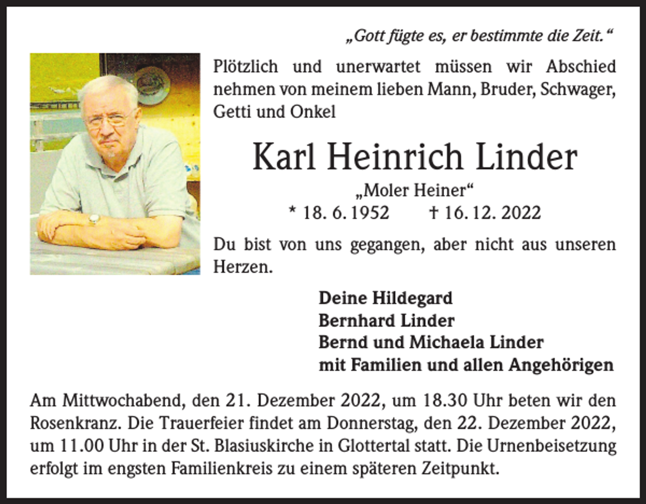 <p>„Gott fügte es, er bestimmte die Zeit.“</p><p>Plötzlich und unerwartet müssen wir Abschied<br />­nehmen von meinem lieben Mann, Bruder, ­Schwager,<br />Getti und Onkel</p><p>Karl Heinrich Linder<br />„Moler Heiner“<br />* 18. 6. 1952 † 16. 12. 2022</p><p>Du bist von uns gegangen, aber nicht aus unseren<br />Herzen.<br />Deine Hildegard<br />Bernhard Linder<br />Bernd und Michaela Linder<br />mit Familien und allen Angehörigen<br />Am Mittwochabend, den 21. Dezember 2022, um 18.30 Uhr beten wir den<br />Rosenkranz. Die Trauerfeier findet am Donnerstag, den 22. Dezember 2022,<br />um 11.00 Uhr in der St. Blasiuskirche in Glottertal statt. Die Urnenbeisetzung<br />erfolgt im engsten Familienkreis zu einem späteren Zeitpunkt.</p>