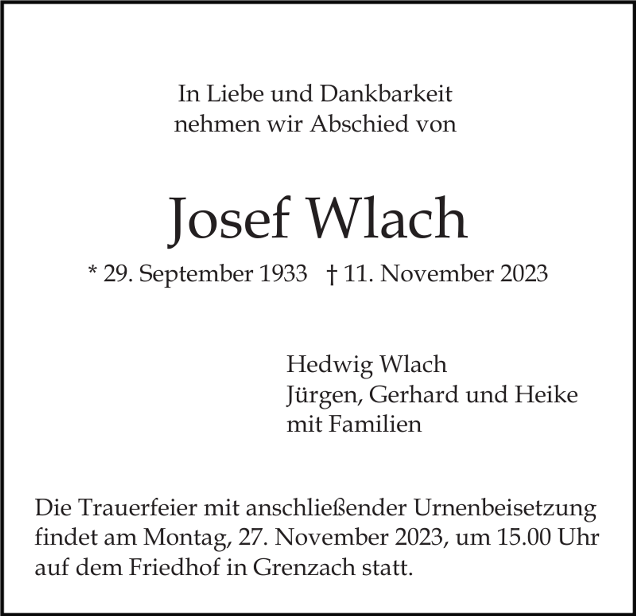 <p>In Liebe und Dankbarkeit<br />nehmen wir Abschied von</p><p>Josef Wlach<br />* 29. September 1933 † 11. November 2023</p><p>Hedwig Wlach<br />Jürgen, Gerhard und Heike<br />mit Familien<br />Die Trauerfeier mit anschließender Urnenbeisetzung<br />findet am Montag, 27. November 2023, um 15.00 Uhr<br />auf dem Friedhof in Grenzach statt.</p>