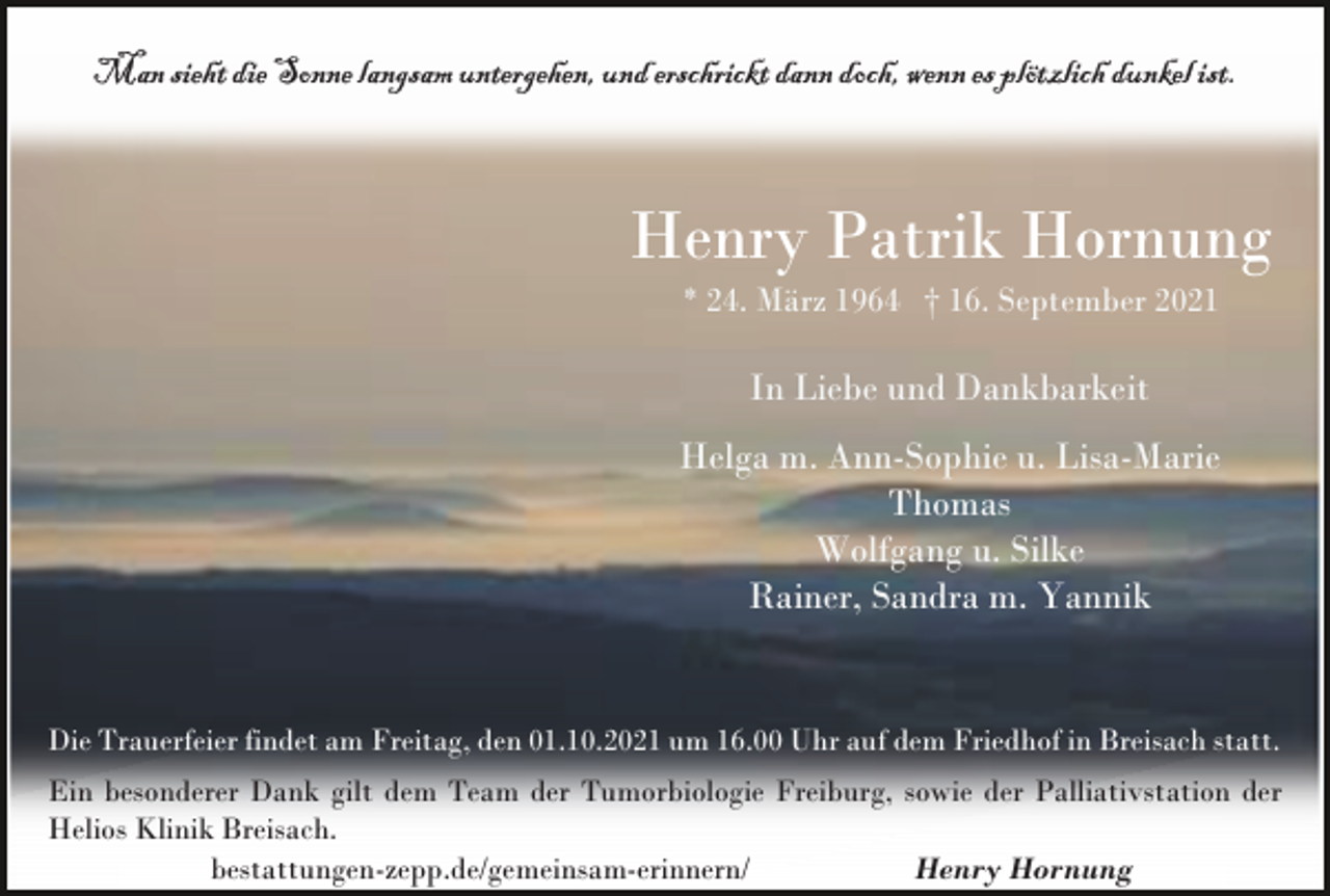 <p>Man sieht die Sonne langsam untergehen, und erschrickt dann doch, wenn es plötzlich dunkel ist.</p><p>Henry Patrik Hornung<br />* 24. März 1964 † 16. September 2021</p><p>In Liebe und Dankbarkeit<br />Helga m. Ann-Sophie u. Lisa-Marie<br />Thomas<br />Wolfgang u. Silke<br />Rainer, Sandra m. Yannik</p><p>Die Trauerfeier findet am Freitag, den 01.10.2021 um 16.00 Uhr auf dem Friedhof in Breisach statt.<br />Ein besonderer Dank gilt dem Team der Tumorbiologie Freiburg, sowie der Palliativstation der<br />Helios Klinik Breisach.<br />bestattungen-zepp.de/gemeinsam-erinnern/<br />Henry Hornung</p>