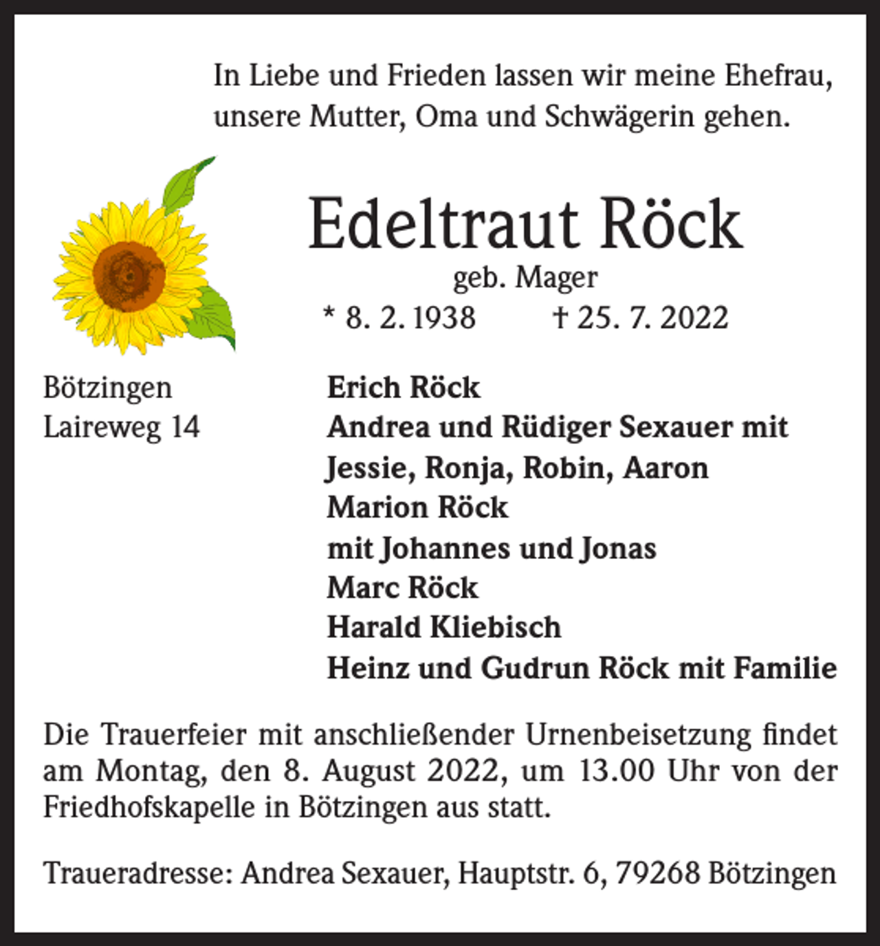 <p>In Liebe und Frieden lassen wir meine Ehefrau,<br />unsere Mutter, Oma und Schwägerin gehen.</p><p>Edeltraut Röck<br />geb. Mager<br />* 8. 2. 1938<br />† 25. 7. 2022</p><p>Bötzingen<br />Laireweg 14</p><p>Erich Röck<br />Andrea und Rüdiger Sexauer mit<br />Jessie, Ronja, Robin, Aaron<br />Marion Röck<br />mit Johannes und Jonas<br />Marc Röck<br />Harald Kliebisch<br />Heinz und Gudrun Röck mit Familie</p><p>Die Trauerfeier mit anschließender Urnenbeisetzung findet<br />am Montag, den 8. August 2022, um 13.00 Uhr von der<br />Friedhofskapelle in Bötzingen aus statt.<br />Traueradresse: Andrea Sexauer, Hauptstr. 6, 79268 Bötzingen</p>