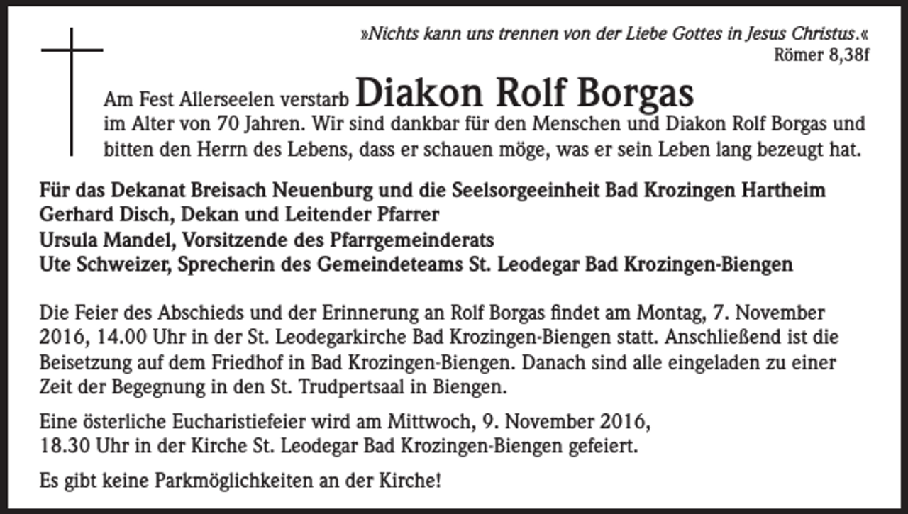 <p>»Nichts kann uns trennen von der Liebe Gottes in Jesus Christus.«<br />Römer 8,38f</p><p>Diakon Rolf Borgas</p><p>Am Fest Allerseelen verstarb<br />im Alter von 70 Jahren. Wir sind dankbar für den Menschen und Diakon Rolf Borgas und<br />bitten den Herrn des Lebens, dass er schauen möge, was er sein Leben lang bezeugt hat.<br />Für das Dekanat Breisach Neuenburg und die Seelsorgeeinheit Bad Krozingen Hartheim<br />Gerhard Disch, Dekan und Leitender Pfarrer<br />Ursula Mandel, Vorsitzende des Pfarrgemeinderats<br />Ute Schweizer, Sprecherin des Gemeindeteams St. Leodegar Bad Krozingen-Biengen<br />Die Feier des Abschieds und der Erinnerung an Rolf Borgas findet am Montag, 7. November<br />2016, 14.00 Uhr in der St. Leodegarkirche Bad Krozingen-Biengen statt. Anschließend ist die<br />Beisetzung auf dem Friedhof in Bad Krozingen-Biengen. Danach sind alle eingeladen zu einer<br />Zeit der Begegnung in den St. Trudpertsaal in Biengen.<br />Eine österliche Eucharistiefeier wird am Mittwoch, 9. November 2016,<br />18.30 Uhr in der Kirche St. Leodegar Bad Krozingen-Biengen gefeiert.<br />Es gibt keine Parkmöglichkeiten an der Kirche!</p>