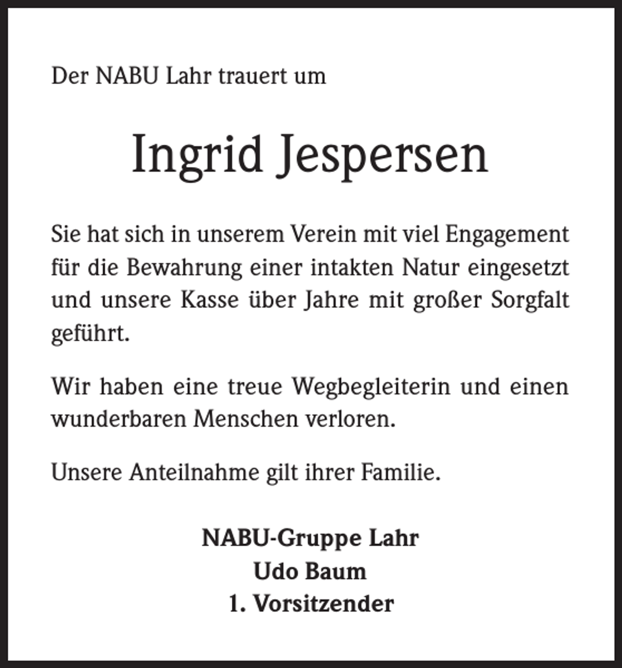 <p>Der NABU Lahr trauert um</p><p>Ingrid Jespersen<br />Sie hat sich in unserem Verein mit viel Engagement<br />für die Bewahrung einer intakten Natur eingesetzt<br />und unsere Kasse über Jahre mit großer Sorgfalt<br />geführt.<br />Wir haben eine treue Wegbegleiterin und einen<br />wunderbaren Menschen verloren.<br />Unsere Anteilnahme gilt ihrer Familie.<br />NABU-Gruppe Lahr<br />Udo Baum<br />1. Vorsitzender</p>