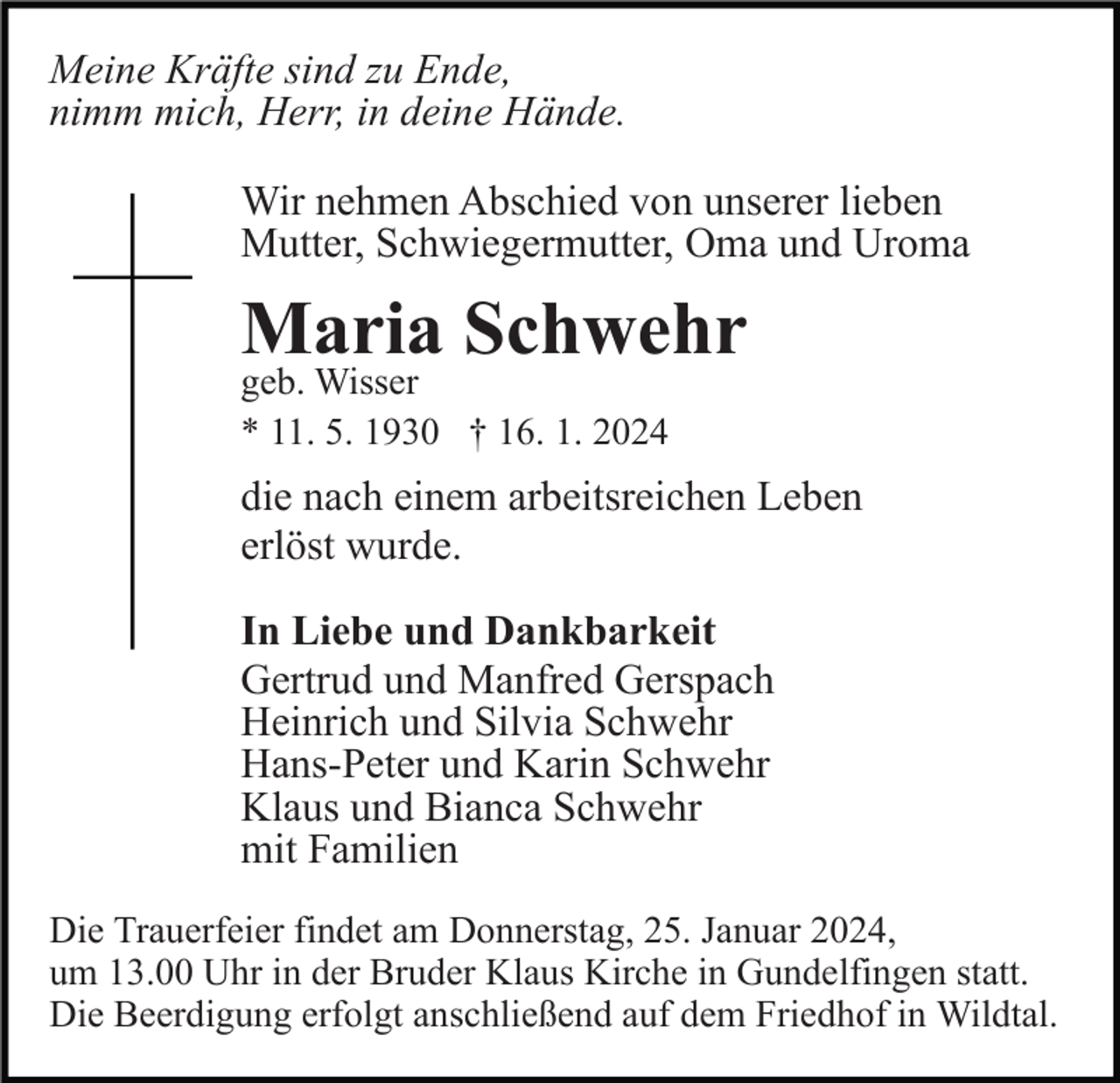 <p>Meine Kräfte sind zu Ende,<br />nimm mich, Herr, in deine Hände.<br />Wir nehmen Abschied von unserer lieben<br />Mutter, Schwiegermutter, Oma und Uroma</p><p>Maria Schwehr<br />geb. Wisser<br />* 11. 5. 1930 † 16. 1. 2024</p><p>die nach einem arbeitsreichen Leben<br />erlöst wurde.<br />In Liebe und Dankbarkeit<br />Gertrud und Manfred Gerspach<br />Heinrich und Silvia Schwehr<br />Hans-Peter und Karin Schwehr<br />Klaus und Bianca Schwehr<br />mit Familien<br />Die Trauerfeier findet am Donnerstag, 25. Januar 2024,<br />um 13.00 Uhr in der Bruder Klaus Kirche in Gundelfingen statt.<br />Die Beerdigung erfolgt anschließend auf dem Friedhof in Wildtal.</p>