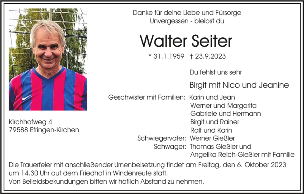 <p>Danke für deine Liebe und Fürsorge<br />Unvergessen - bleibst du</p><p>* 31.1.1959 † 23.9.2023<br />Du fehlst uns sehr</p><p>Birgit mit Nico und Jeanine</p><p>Kirchhofweg 4<br />79588 Efringen-Kirchen</p><p>Geschwister mit Familien: Karin und Jean<br />Werner und Margarita<br />Gabriele und Hermann<br />Birgit und Rainer<br />Ralf und Karin<br />Schwiegervater: Werner Gießler<br />Schwager: Thomas Gießler und<br />Angelika Reich-Gießler mit Familie</p><p>Die Trauerfeier mit anschließender Urnenbeisetzung findet am Freitag, den 6. Oktober 2023<br />um 14.30 Uhr auf dem Friedhof in Windenreute statt.<br />Von Beileidsbekundungen bitten wir höflich Abstand zu nehmen.</p>