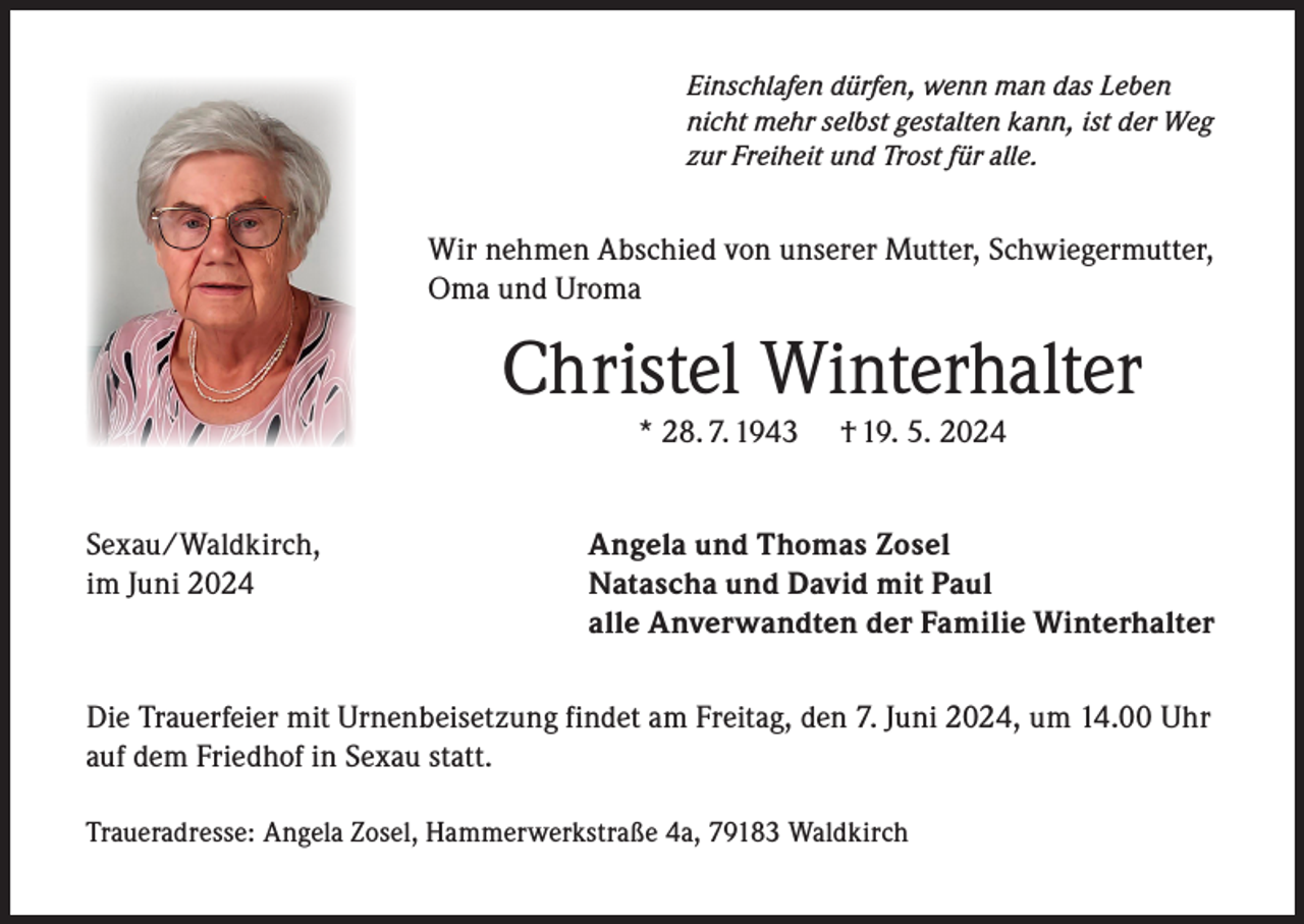 <p>Einschlafen dürfen, wenn man das Leben<br />nicht mehr selbst gestalten kann, ist der Weg<br />zur Freiheit und Trost für alle.</p><p>Wir nehmen Abschied von unserer Mutter, Schwiegermutter,<br />Oma und Uroma</p><p>Christel Winterhalter<br />* 28. 7. 1943</p><p>Sexau/Waldkirch,<br />im Juni 2024</p><p>† 19. 5. 2024</p><p>Angela und Thomas Zosel<br />Natascha und David mit Paul<br />alle Anverwandten der Familie Winterhalter</p><p>Die Trauerfeier mit Urnenbeisetzung findet am Freitag, den 7. Juni 2024, um 14.00 Uhr<br />auf dem Friedhof in Sexau statt.<br />Traueradresse: Angela Zosel, Hammerwerkstraße 4a, 79183 Waldkirch</p>