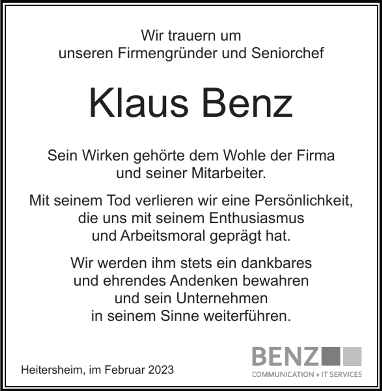 <p>Wir trauern um<br />unseren Firmengründer und Seniorchef</p><p>Klaus Benz<br />Sein Wirken gehörte dem Wohle der Firma<br />und seiner Mitarbeiter.<br />Mit seinem Tod verlieren wir eine Persönlichkeit,<br />die uns mit seinem Enthusiasmus<br />und Arbeitsmoral geprägt hat.<br />Wir werden ihm stets ein dankbares<br />und ehrendes Andenken bewahren<br />und sein Unternehmen<br />in seinem Sinne weiterführen.</p><p>Heitersheim, im Februar 2023</p>