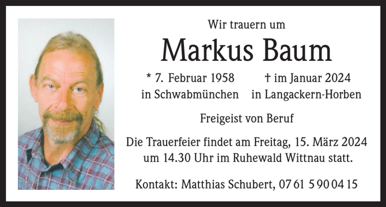 <p>Wir trauern um</p><p>Markus Baum<br />* 7. Februar 1958<br />† im Januar 2024<br />in Schwabmünchen in Langackern-Horben<br />Freigeist von Beruf<br />Die Trauerfeier findet am Freitag, 15. März 2024<br />um 14.30 Uhr im Ruhewald Wittnau statt.<br />Kontakt: Matthias Schubert, 07 61 5 94 15</p>