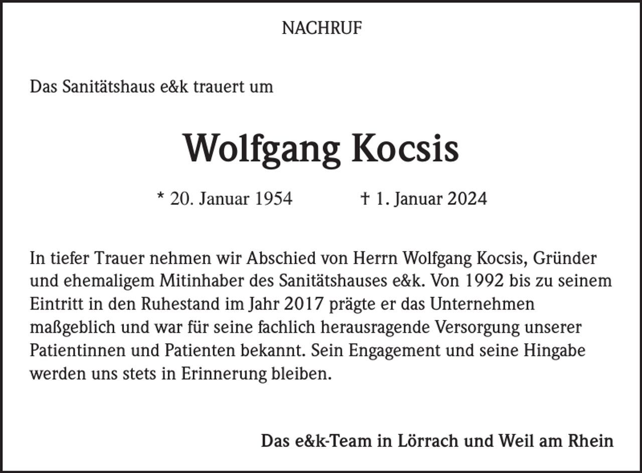 <p>NACHRUF<br />Das Sanitätshaus e&amp;k trauert um</p><p>Wolfgang Kocsis<br />* 20. Januar 1954</p><p>† 1. Januar 2024</p><p>In tiefer Trauer nehmen wir Abschied von Herrn Wolfgang Kocsis, Gründer<br />und ehemaligem Mitinhaber des Sanitätshauses e&amp;k. Von 1992 bis zu seinem<br />Eintritt in den Ruhestand im Jahr 2017 prägte er das Unternehmen<br />maßgeblich und war für seine fachlich herausragende Versorgung unserer<br />Patientinnen und Patienten bekannt. Sein Engagement und seine Hingabe<br />werden uns stets in Erinnerung bleiben.</p><p>Das e&amp;k-Team in Lörrach und Weil am Rhein</p>
