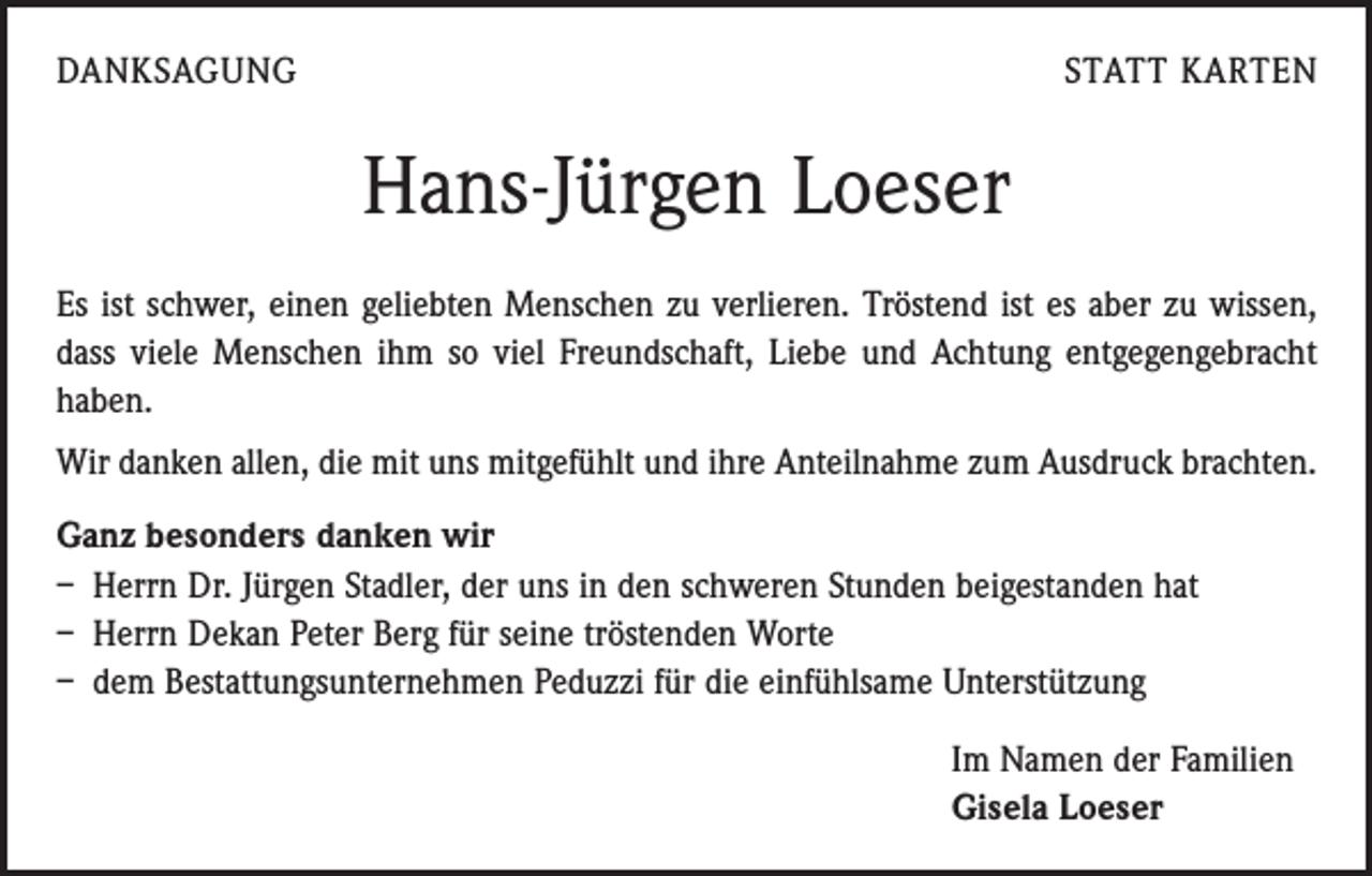 <p>DANKSAGUNG</p><p>STATT KARTEN</p><p>Hans-Jürgen Loeser<br />Es ist schwer, einen geliebten Menschen zu verlieren. Tröstend ist es aber zu wissen,<br />dass viele Menschen ihm so viel Freundschaft, Liebe und Achtung entgegengebracht<br />haben.</p><p>Wir danken allen, die mit uns mitgefühlt und ihre Anteilnahme zum Ausdruck brachten.<br />Ganz besonders danken wir<br />– Herrn Dr. Jürgen Stadler, der uns in den schweren Stunden beigestanden hat<br />– Herrn Dekan Peter Berg für seine tröstenden Worte<br />– dem Bestattungsunternehmen Peduzzi für die einfühlsame Unterstützung<br />Im Namen der Familien<br />Gisela Loeser</p>