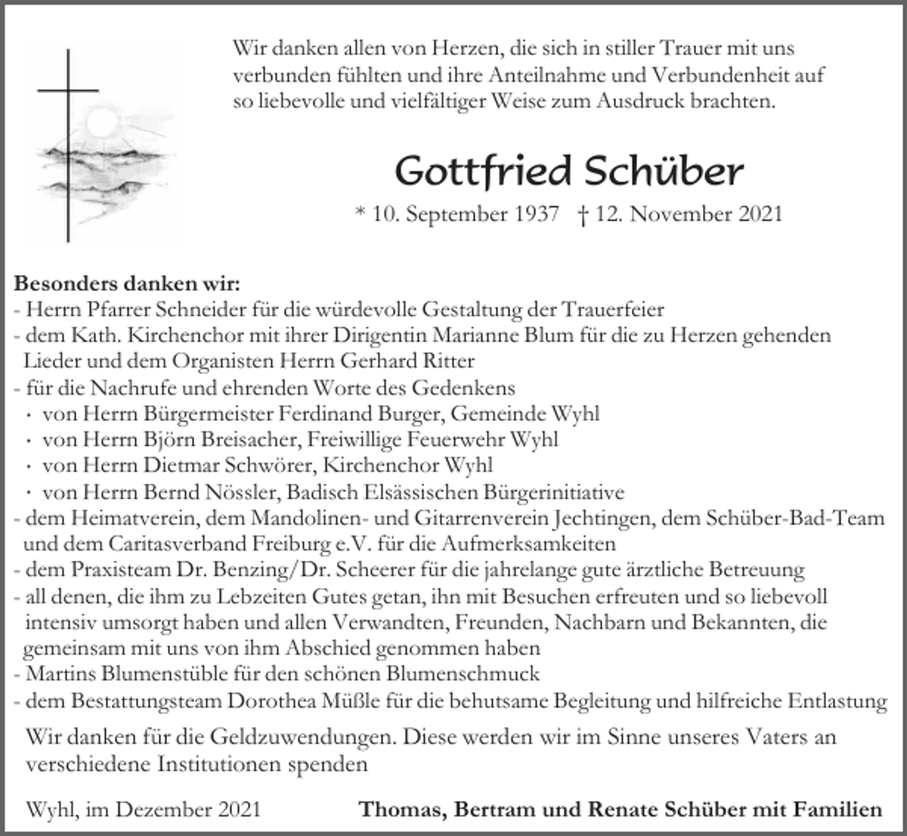 <p>Wir danken allen von Herzen, die sich in stiller Trauer mit uns<br />verbunden fühlten und ihre Anteilnahme und Verbundenheit auf<br />so liebevolle und vielfältiger Weise zum Ausdruck brachten.</p><p>Gottfried Schüber<br />* 10. September 1937 † 12. November 2021<br />Besonders danken wir:<br />- Herrn Pfarrer Schneider für die würdevolle Gestaltung der Trauerfeier<br />- dem Kath. Kirchenchor mit ihrer Dirigentin Marianne Blum für die zu Herzen gehenden<br />Lieder und dem Organisten Herrn Gerhard Ritter<br />- für die Nachrufe und ehrenden Worte des Gedenkens<br />· von Herrn Bürgermeister Ferdinand Burger, Gemeinde Wyhl<br />· von Herrn Björn Breisacher, Freiwillige Feuerwehr Wyhl<br />· von Herrn Dietmar Schwörer, Kirchenchor Wyhl<br />· von Herrn Bernd Nössler, Badisch Elsässischen Bürgerinitiative<br />- dem Heimatverein, dem Mandolinen- und Gitarrenverein Jechtingen, dem Schüber-Bad-Team<br />und dem Caritasverband Freiburg e.V. für die Aufmerksamkeiten<br />- dem Praxisteam Dr. Benzing/Dr. Scheerer für die jahrelange gute ärztliche Betreuung<br />- all denen, die ihm zu Lebzeiten Gutes getan, ihn mit Besuchen erfreuten und so liebevoll<br />intensiv umsorgt haben und allen Verwandten, Freunden, Nachbarn und Bekannten, die<br />gemeinsam mit uns von ihm Abschied genommen haben<br />- Martins Blumenstüble für den schönen Blumenschmuck<br />- dem Bestattungsteam Dorothea Müßle für die behutsame Begleitung und hilfreiche Entlastung</p><p>Wir danken für die Geldzuwendungen. Diese werden wir im Sinne unseres Vaters an<br />verschiedene Institutionen spenden<br />Wyhl, im Dezember 2021</p><p>Thomas, Bertram und Renate Schüber mit Familien</p>