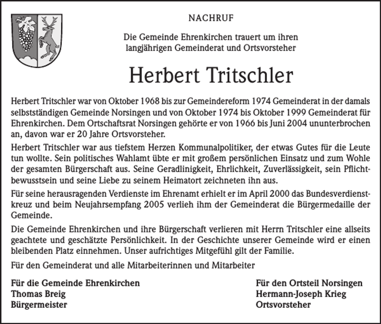 <p>NACHRUF<br />Die Gemeinde Ehrenkirchen trauert um ihren<br />langjährigen Gemeinderat und Ortsvorsteher</p><p>Herbert Tritschler<br />Herbert Tritschler war von Oktober 1968 bis zur Gemeindereform 1974 Gemeinderat in der damals<br />selbstständigen Gemeinde Norsingen und von Oktober 1974 bis Oktober 1999 Gemeinderat für<br />Ehrenkirchen. Dem Ortschaftsrat Norsingen gehörte er von 1966 bis Juni 2004 ununterbrochen<br />an, davon war er 20 Jahre Ortsvorsteher.<br />Herbert Tritschler war aus tiefstem Herzen Kommunalpolitiker, der etwas Gutes für die Leute<br />tun wollte. Sein politisches Wahlamt übte er mit großem persönlichen Einsatz und zum Wohle<br />der gesamten Bürgerschaft aus. Seine Geradlinigkeit, Ehrlichkeit, Zuverlässigkeit, sein Pflichtbewusstsein und seine Liebe zu seinem Heimatort zeichneten ihn aus.<br />Für seine herausragenden Verdienste im Ehrenamt erhielt er im April 2000 das Bundesverdienstkreuz und beim Neujahrsempfang 2005 verlieh ihm der Gemeinderat die Bürgermedaille der<br />Gemeinde.<br />Die Gemeinde Ehrenkirchen und ihre Bürgerschaft verlieren mit Herrn Tritschler eine allseits<br />geachtete und geschätzte Persönlichkeit. In der Geschichte unserer Gemeinde wird er einen<br />bleibenden Platz einnehmen. Unser aufrichtiges Mitgefühl gilt der Familie.<br />Für den Gemeinderat und alle Mitarbeiterinnen und Mitarbeiter<br />Für die Gemeinde Ehrenkirchen<br />Für den Ortsteil Norsingen<br />Thomas Breig<br />Hermann-Joseph Krieg<br />Bürgermeister Ortsvorsteher</p>