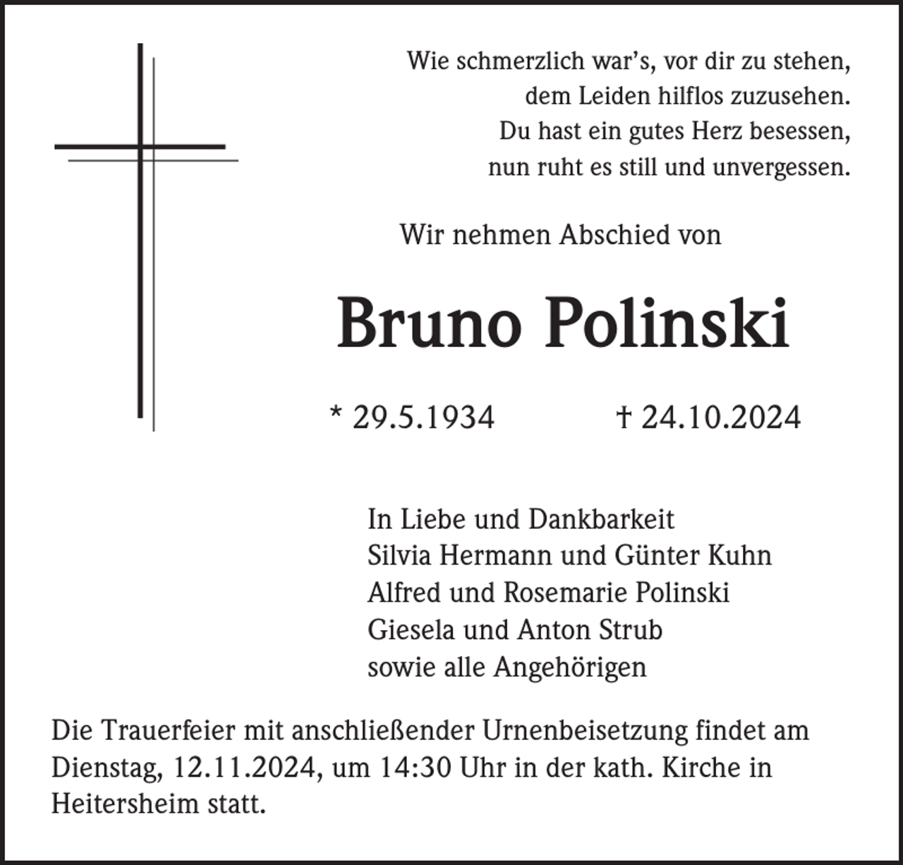 <p>Wie schmerzlich war’s, vor dir zu stehen,<br />dem Leiden hilflos zuzusehen.<br />Du hast ein gutes Herz besessen,<br />nun ruht es still und unvergessen.</p><p>Wir nehmen Abschied von</p><p>Bruno Polinski<br />* 29.5.1934</p><p>† 24.10.2024</p><p>In Liebe und Dankbarkeit<br />Silvia Hermann und Günter Kuhn<br />Alfred und Rosemarie Polinski<br />Giesela und Anton Strub<br />sowie alle Angehörigen<br />Die Trauerfeier mit anschließender Urnenbeisetzung findet am<br />Dienstag, 12.11.2024, um 14:30 Uhr in der kath. Kirche in<br />Heitersheim statt.</p>