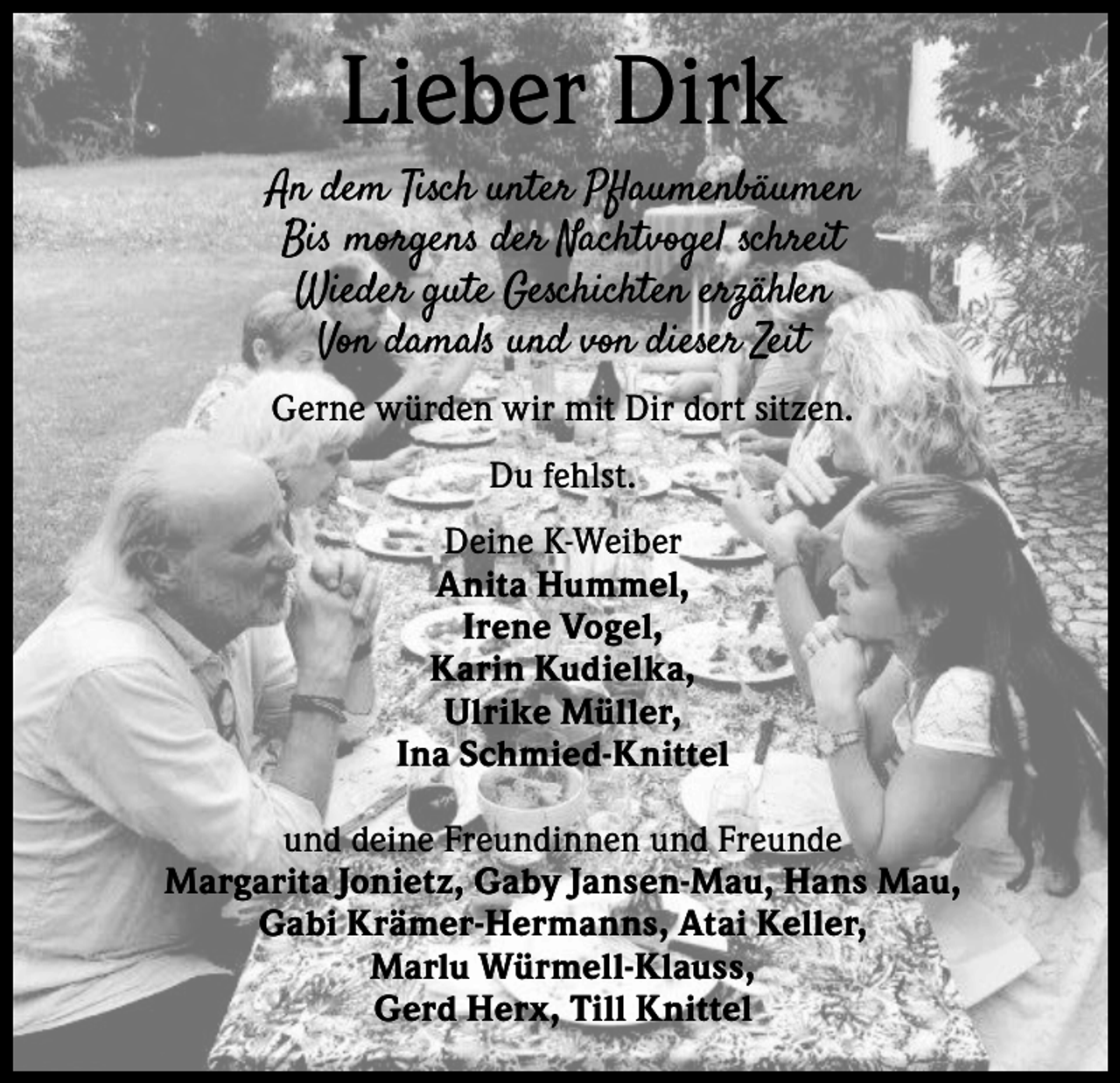 <p>Lieber Dirk<br />An dem Tisch unter Pflaumenbäumen<br />Bis morgens der Nachtvogel schreit<br />Wieder gute Geschichten erzählen<br />Von damals und von dieser Zeit<br />Gerne würden wir mit Dir dort sitzen.<br />Du fehlst.<br />Deine K-Weiber<br />Anita Hummel,<br />Irene Vogel,<br />Karin Kudielka,<br />Ulrike Müller,<br />Ina Schmied-Knittel<br />und deine Freundinnen und Freunde<br />Margarita Jonietz, Gaby Jansen-Mau, Hans Mau,<br />Gabi Krämer-Hermanns, Atai Keller,<br />Marlu Würmell-Klauss,<br />Gerd Herx, Till Knittel</p>