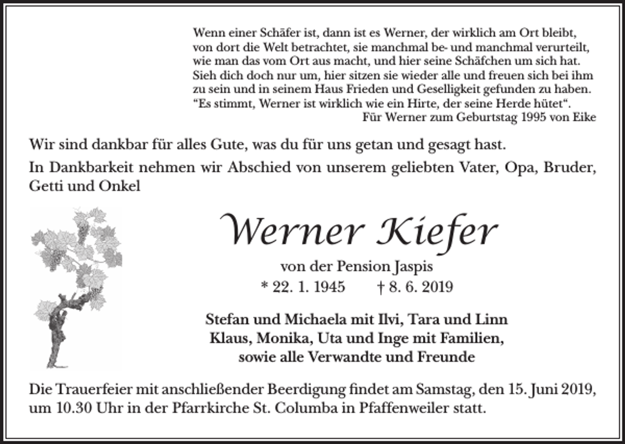 <p>Wenn einer Schäfer ist, dann ist es Werner, der wirklich am Ort bleibt,<br />von dort die Welt betrachtet, sie manchmal be- und manchmal verurteilt,<br />wie man das vom Ort aus macht, und hier seine Schäfchen um sich hat.<br />Sieh dich doch nur um, hier sitzen sie wieder alle und freuen sich bei ihm<br />zu sein und in seinem Haus Frieden und Geselligkeit gefunden zu haben.<br />“Es stimmt, Werner ist wirklich wie ein Hirte, der seine Herde hütet“.</p><p>Für Werner zum Geburtstag 1995 von Eike</p><p>Wir sind dankbar für alles Gute, was du für uns getan und gesagt hast.<br />In Dankbarkeit nehmen wir Abschied von unserem geliebten Vater, Opa, Bruder,<br />Getti und Onkel</p><p>Werner Kiefer<br />von der Pension Jaspis<br />* 22. 1. 1945 † 8. 6. 2019<br />Stefan und Michaela mit Ilvi, Tara und Linn<br />Klaus, Monika, Uta und Inge mit Familien,<br />sowie alle Verwandte und Freunde<br />Die Trauerfeier mit anschließender Beerdigung findet am Samstag, den 15. Juni 2019,<br />um 10.30 Uhr in der Pfarrkirche St. Columba in Pfaffenweiler statt.</p>