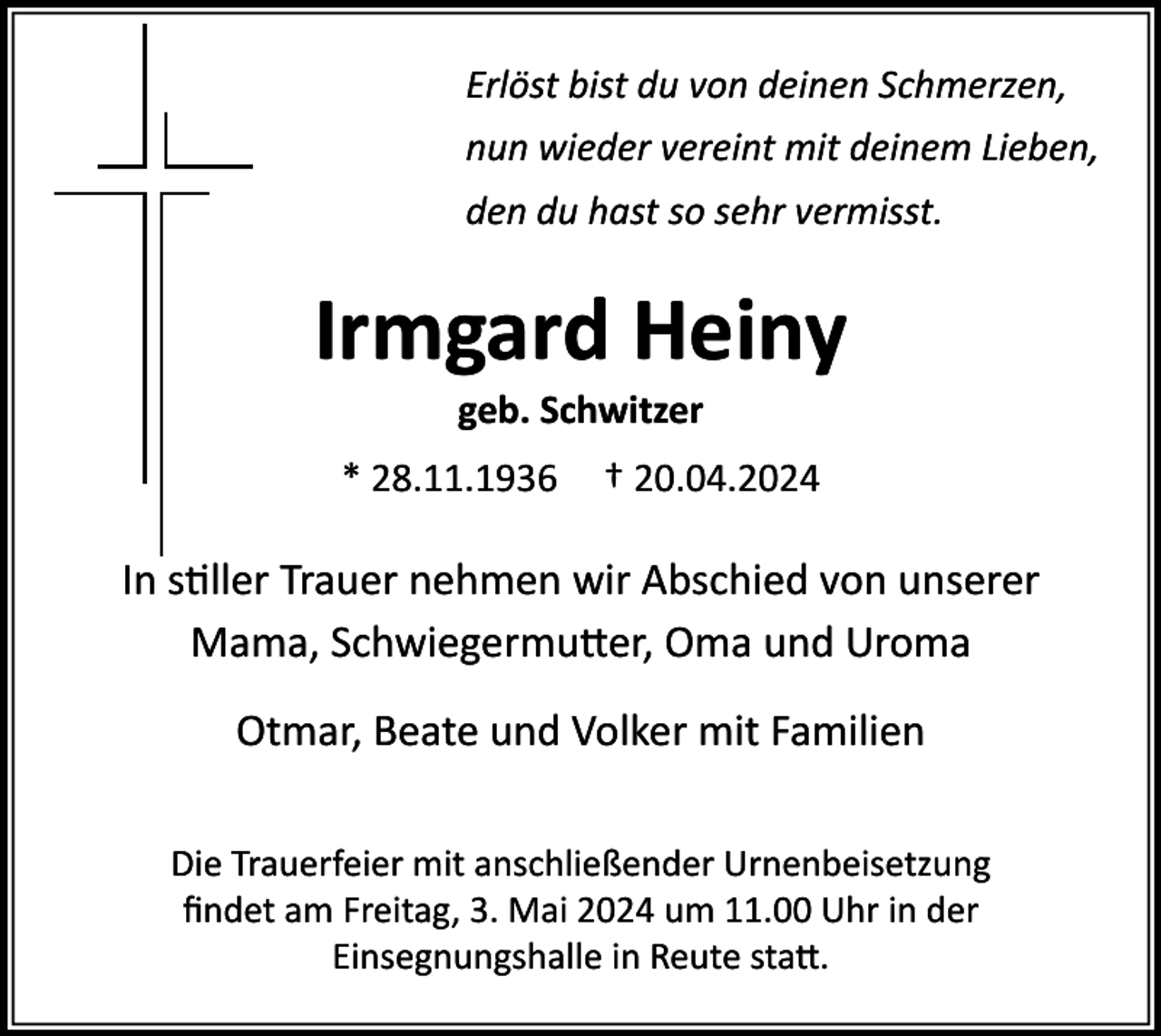 <p>Erlöst bist du von deinen Schmerzen,<br />nun wieder vereint mit deinem Lieben,<br />den du hast so sehr vermisst.</p><p>Irmgard Heiny<br />geb. Schwitzer<br />* 28.11.1936</p><p>† 20.04.2024</p><p>In stiller Trauer nehmen wir Abschied von unserer<br />Mama, Schwiegermutter, Oma und Uroma<br />Otmar, Beate und Volker mit Familien<br />Die Trauerfeier mit anschließender Urnenbeisetzung<br />ﬁndet am Freitag, 3. Mai 2024 um 11.00 Uhr in der<br />Einsegnungshalle in Reute statt.</p>