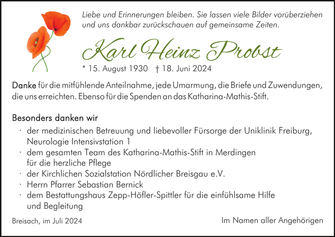 <p>Liebe und Erinnerungen bleiben. Sie lassen viele Bilder vorüberziehen<br />und uns dankbar zurückschauen auf gemeinsame Zeiten.</p><p>Karl Heinz Probst<br />* 15. August 1930 † 18. Juni 2024</p><p>für die mitfühlende Anteilnahme, jede Umarmung, die Briefe und Zuwendungen,<br />die uns erreichten. Ebenso für die Spenden an das Katharina-Mathis-Stift.</p><p>· der medizinischen Betreuung und liebevoller Fürsorge der Uniklinik Freiburg,<br />Neurologie Intensivstation 1<br />· dem gesamten Team des Katharina-Mathis-Stift in Merdingen<br />für die herzliche Pflege<br />· der Kirchlichen Sozialstation Nördlicher Breisgau e.V.<br />· Herrn Pfarrer Sebastian Bernick<br />· dem Bestattungshaus Zepp-Höfler-Spittler für die einfühlsame Hilfe<br />und Begleitung<br />Breisach, im Juli 2024</p><p>Im Namen aller Angehörigen</p>