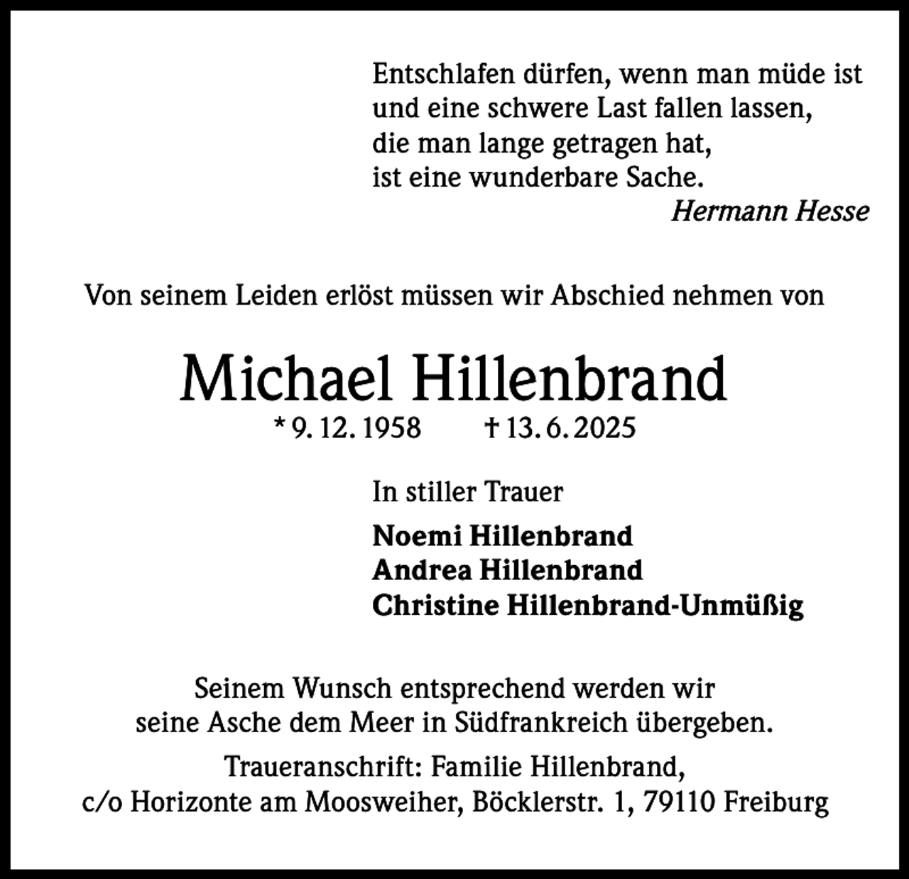 <p>Entschlafen dürfen, wenn man müde ist<br />und eine schwere Last fallen lassen,<br />die man lange getragen hat,<br />ist eine wunderbare Sache.<br />Hermann Hesse<br />Von seinem Leiden erlöst müssen wir Abschied nehmen von</p><p>Michael Hillenbrand<br />* 9. 12. 1958 † 13. 6. 2025</p><p>In stiller Trauer<br />Noemi Hillenbrand<br />Andrea Hillenbrand<br />Christine Hillenbrand-Unmüßig<br />Seinem Wunsch entsprechend werden wir<br />seine Asche dem Meer in Südfrankreich übergeben.<br />Traueranschrift: Familie Hillenbrand,<br />c/o Horizonte am Moosweiher, Böcklerstr. 1, 79110 Freiburg</p>