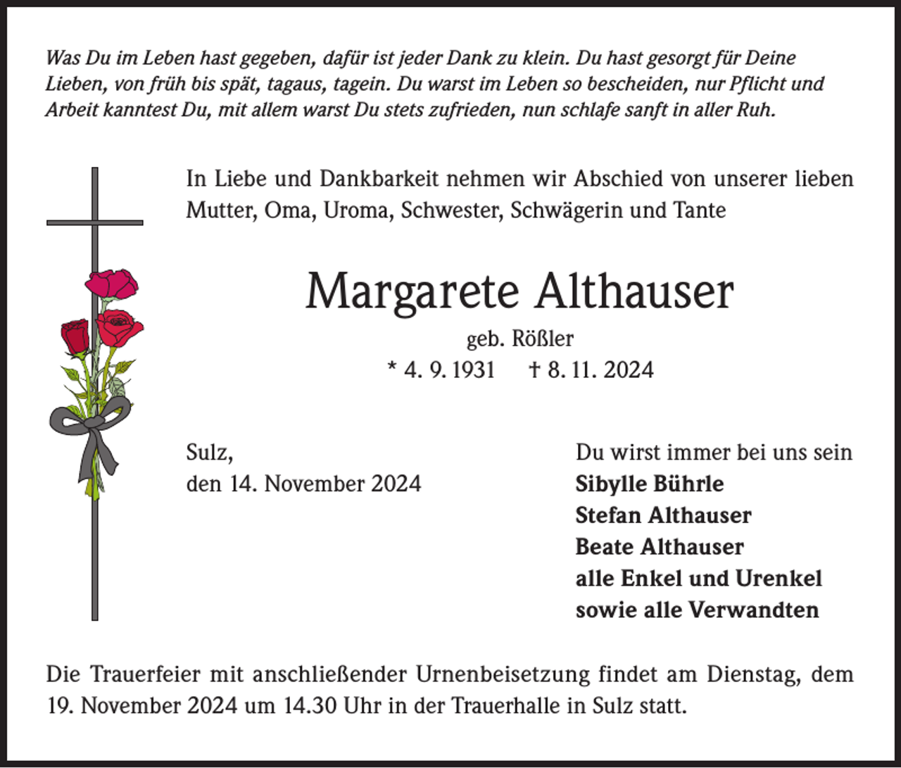 <p>Was Du im Leben hast gegeben, dafür ist jeder Dank zu klein. Du hast gesorgt für Deine<br />Lieben, von früh bis spät, tagaus, tagein. Du warst im Leben so bescheiden, nur Pflicht und<br />Arbeit kanntest Du, mit allem warst Du stets zufrieden, nun schlafe sanft in aller Ruh.</p><p>In Liebe und Dankbarkeit nehmen wir Abschied von unserer lieben<br />Mutter, Oma, Uroma, Schwester, Schwägerin und Tante</p><p>Margarete Althauser<br />geb. Rößler<br />* 4. 9. 1931 † 8. 11. 2024</p><p>Sulz,<br />den 14. November 2024</p><p>Du wirst immer bei uns sein<br />Sibylle Bührle<br />Stefan Althauser<br />Beate Althauser<br />alle Enkel und Urenkel<br />sowie alle Verwandten</p><p>Die Trauerfeier mit anschließender Urnenbeisetzung findet am Dienstag, dem<br />19. November 2024 um 14.30 Uhr in der Trauerhalle in Sulz statt.</p>