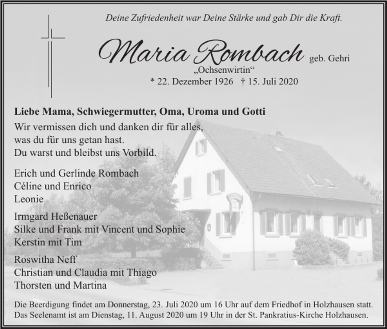 <p>Deine Zufriedenheit war Deine Stärke und gab Dir die Kraft.</p><p>Maria Rombach<br />„Ochsenwirtin“<br />* 22. Dezember 1926 † 15. Juli 2020</p><p>geb. Gehri</p><p>Liebe Mama, Schwiegermutter, Oma, Uroma und Gotti<br />Wir vermissen dich und danken dir für alles,<br />was du für uns getan hast.<br />Du warst und bleibst uns Vorbild.<br />Erich und Gerlinde Rombach<br />Céline und Enrico<br />Leonie<br />Irmgard Heßenauer<br />Silke und Frank mit Vincent und Sophie<br />Kerstin mit Tim<br />Roswitha Neff<br />Christian und Claudia mit Thiago<br />Thorsten und Martina<br />Die Beerdigung findet am Donnerstag, 23. Juli 2020 um 16 Uhr auf dem Friedhof in Holzhausen statt.<br />Das Seelenamt ist am Dienstag, 11. August 2020 um 19 Uhr in der St. Pankratius-Kirche Holzhausen.</p>