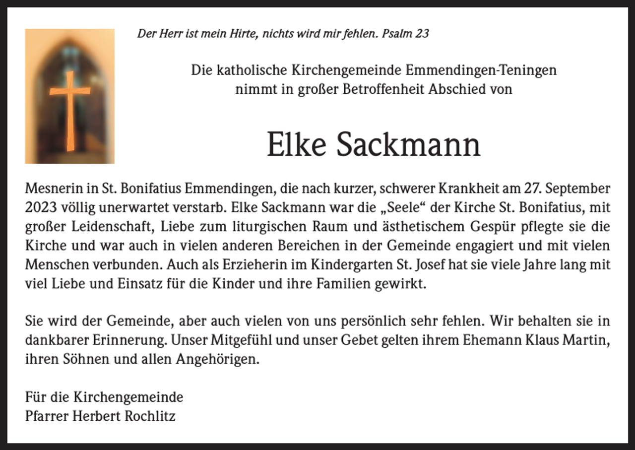 <p>Der Herr ist mein Hirte, nichts wird mir fehlen. Psalm 23</p><p>Die katholische Kirchengemeinde Emmendingen-Teningen<br />nimmt in großer Betroffenheit Abschied von</p><p>Elke Sackmann<br />Mesnerin in St. Bonifatius Emmendingen, die nach kurzer, schwerer Krankheit am 27. September<br />2023 völlig unerwartet verstarb. Elke Sackmann war die „Seele“ der Kirche St. Bonifatius, mit<br />großer Leidenschaft, Liebe zum liturgischen Raum und ästhetischem Gespür pflegte sie die<br />Kirche und war auch in vielen anderen Bereichen in der Gemeinde engagiert und mit vielen<br />Menschen verbunden. Auch als Erzieherin im Kindergarten St. Josef hat sie viele Jahre lang mit<br />viel Liebe und Einsatz für die Kinder und ihre Familien gewirkt.<br />Sie wird der Gemeinde, aber auch vielen von uns persönlich sehr fehlen. Wir behalten sie in<br />dankbarer Erinnerung. Unser Mitgefühl und unser Gebet gelten ihrem Ehemann Klaus Martin,<br />ihren Söhnen und allen Angehörigen.<br />Für die Kirchengemeinde<br />Pfarrer Herbert Rochlitz</p>