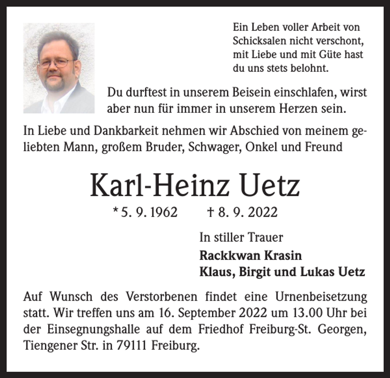<p>Ein Leben voller Arbeit von<br />Schicksalen nicht verschont,<br />mit Liebe und mit Güte hast<br />du uns stets belohnt.</p><p>Du durftest in unserem Beisein einschlafen, wirst<br />aber nun für immer in unserem Herzen sein.<br />In Liebe und Dankbarkeit nehmen wir Abschied von meinem geliebten Mann, großem Bruder, Schwager, Onkel und Freund</p><p>Karl-Heinz Uetz<br />* 5. 9. 1962 † 8. 9. 2022</p><p>In stiller Trauer<br />Rackkwan Krasin<br />Klaus, Birgit und Lukas Uetz<br />Auf Wunsch des Verstorbenen findet eine Urnenbeisetzung<br />statt. Wir treffen uns am 16. September 2022 um 13.00 Uhr bei<br />der Einsegnungshalle auf dem Friedhof Freiburg-St. Georgen,<br />Tiengener Str. in 79111 Freiburg.</p>