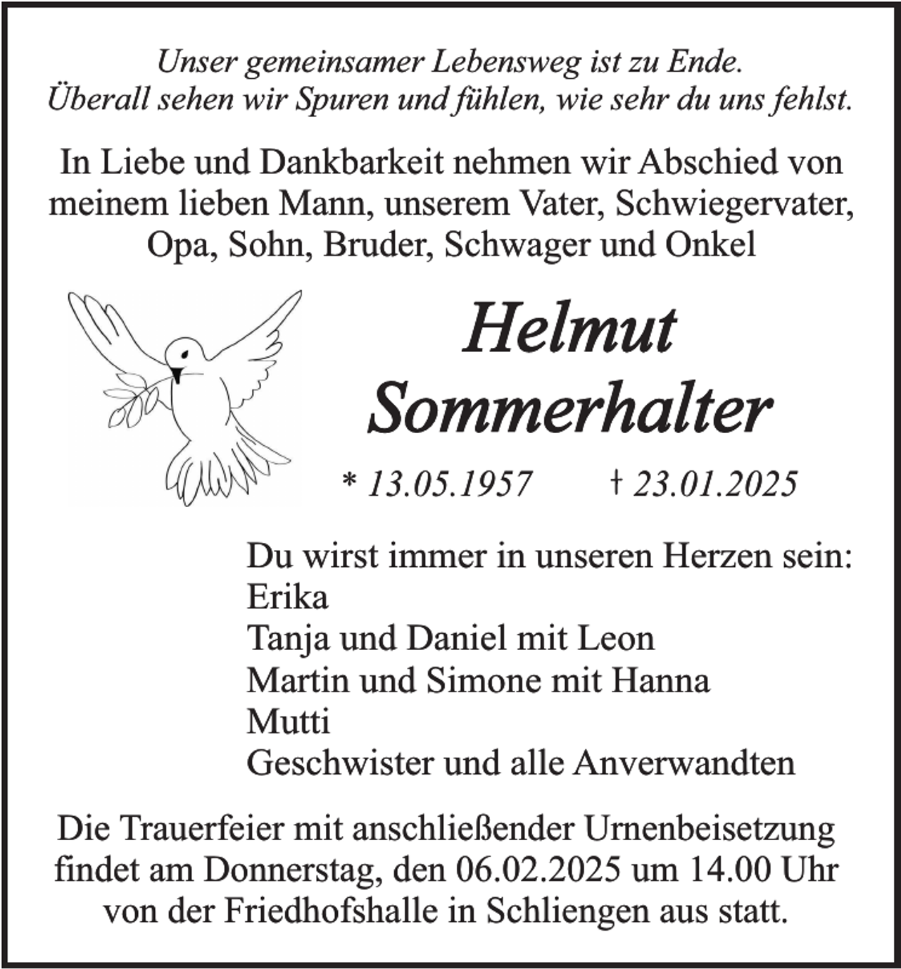 <p>Unser gemeinsamer Lebensweg ist zu Ende.<br />Überall sehen wir Spuren und fühlen, wie sehr du uns fehlst.</p><p>In Liebe und Dankbarkeit nehmen wir Abschied von<br />meinem lieben Mann, unserem Vater, Schwiegervater,<br />Opa, Sohn, Bruder, Schwager und Onkel</p><p>Helmut<br />Sommerhalter<br />* 13.05.1957</p><p>23.01.2025</p><p>Du wirst immer in unseren Herzen sein:<br />Erika<br />Tanja und Daniel mit Leon<br />Martin und Simone mit Hanna<br />Mutti<br />Geschwister und alle Anverwandten<br />Die Trauerfeier mit anschließender Urnenbeisetzung<br />findet am Donnerstag, den 06.02.2025 um 14.00 Uhr<br />von der Friedhofshalle in Schliengen aus statt.</p>