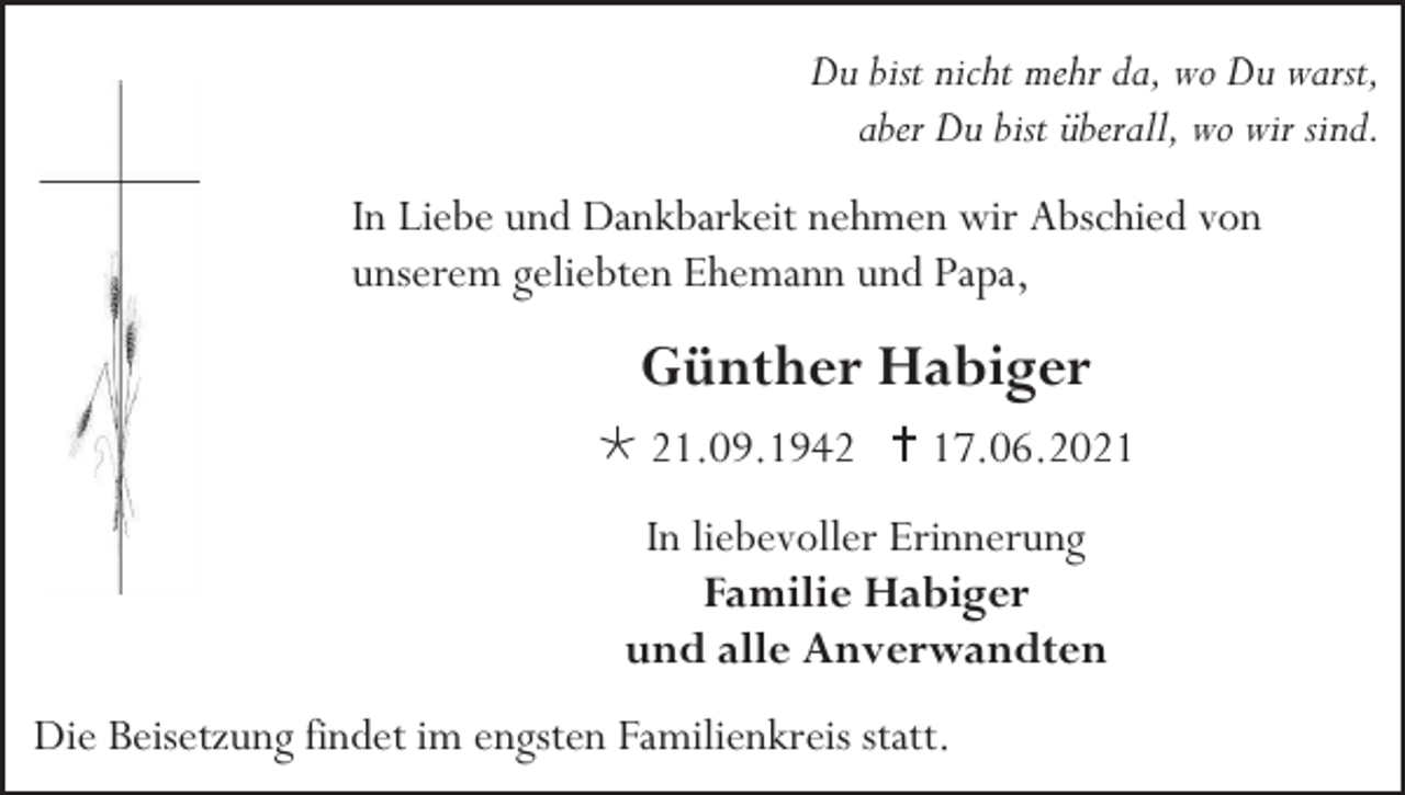 <p>Du bist nicht mehr da, wo Du warst,<br />aber Du bist überall, wo wir sind.<br />In Liebe und Dankbarkeit nehmen wir Abschied von<br />unserem geliebten Ehemann und Papa,</p><p>Günther Habiger<br /> 21.09.1942  17.06.2021<br />In liebevoller Erinnerung<br />Familie Habiger<br />und alle Anverwandten<br />Die Beisetzung findet im engsten Familienkreis statt.</p>