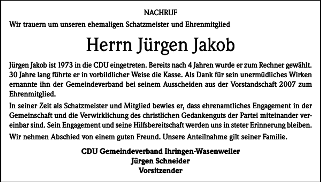 <p>NACHRUF<br />Wir trauern um unseren ehemaligen Schatzmeister und Ehrenmitglied</p><p>Herrn Jürgen Jakob<br />Jürgen Jakob ist 1973 in die CDU eingetreten. Bereits nach 4 Jahren wurde er zum Rechner gewählt.<br />30 Jahre lang führte er in vorbildlicher Weise die Kasse. Als Dank für sein unermüdliches Wirken<br />ernannte ihn der Gemeindeverband bei seinem Ausscheiden aus der Vorstandschaft 2007 zum<br />Ehrenmitglied.<br />In seiner Zeit als Schatzmeister und Mitglied bewies er, dass ehrenamtliches Engagement in der<br />Gemeinschaft und die Verwirklichung des christlichen Gedankenguts der Partei miteinander vereinbar sind. Sein Engagement und seine Hilfsbereitschaft werden uns in steter Erinnerung bleiben.<br />Wir nehmen Abschied von einem guten Freund. Unsere Anteilnahme gilt seiner Familie.<br />CDU Gemeindeverband Ihringen-Wasenweiler<br />Jürgen Schneider<br />Vorsitzender</p>