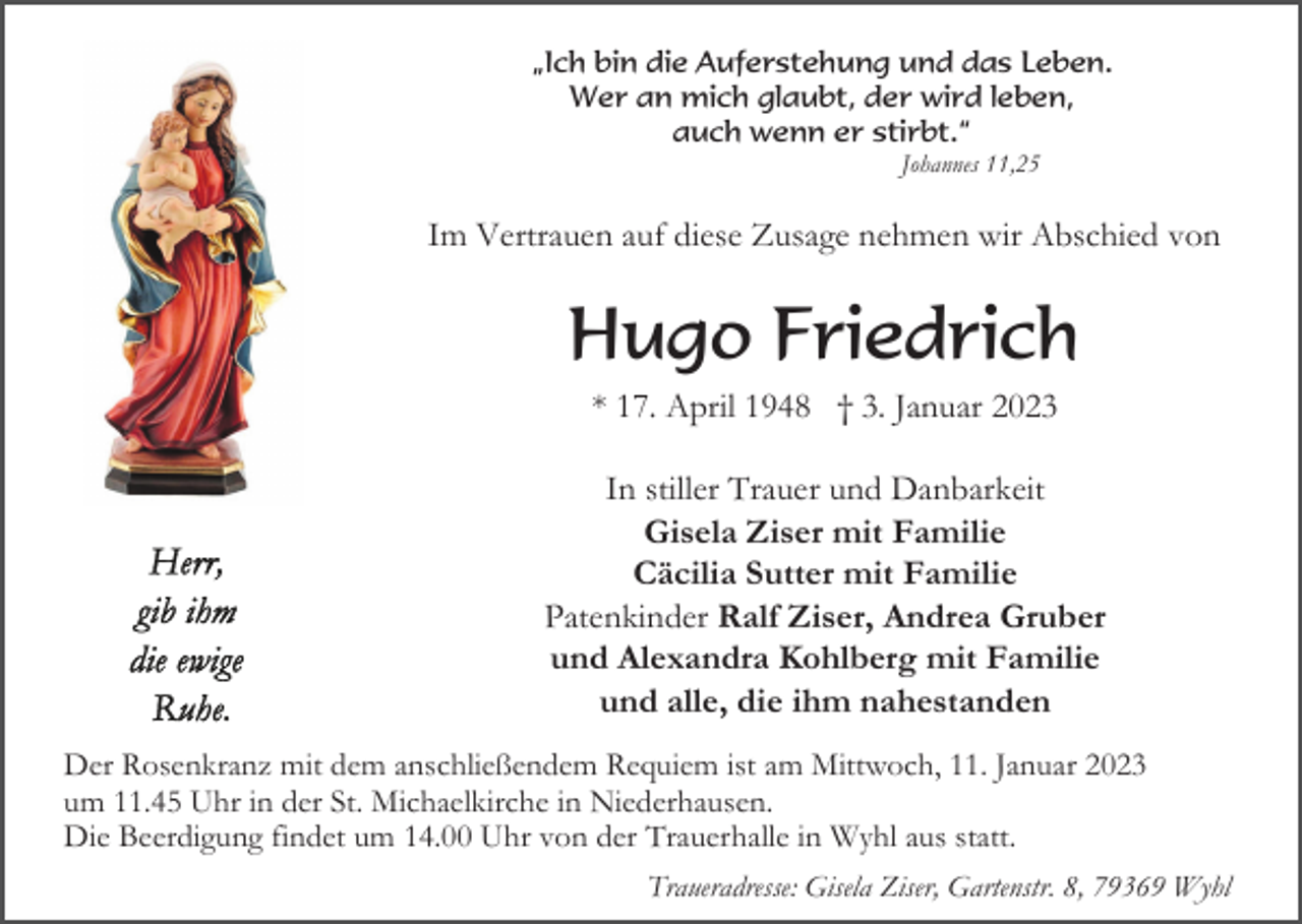 <p>„Ich bin die Auferstehung und das Leben.<br />Wer an mich glaubt, der wird leben,<br />auch wenn er stirbt.“<br />Johannes 11,25</p><p>Im Vertrauen auf diese Zusage nehmen wir Abschied von</p><p>Hugo Friedrich<br />* 17. April 1948 † 3. Januar 2023<br />In stiller Trauer und Danbarkeit<br />Gisela Ziser mit Familie<br />Cäcilia Sutter mit Familie<br />Patenkinder Ralf Ziser, Andrea Gruber<br />und Alexandra Kohlberg mit Familie<br />und alle, die ihm nahestanden<br />Der Rosenkranz mit dem anschließendem Requiem ist am Mittwoch, 11. Januar 2023<br />um 11.45 Uhr in der St. Michaelkirche in Niederhausen.<br />Die Beerdigung findet um 14.00 Uhr von der Trauerhalle in Wyhl aus statt.<br />Traueradresse: Gisela Ziser, Gartenstr. 8, 79369 Wyhl</p>