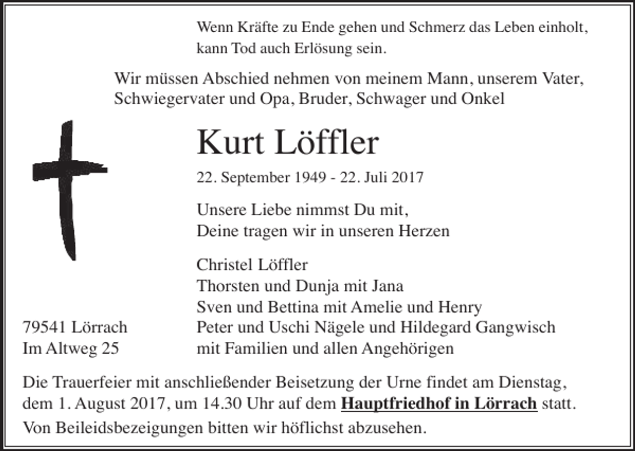 <p>Wenn Kräfte zu Ende gehen und Schmerz das Leben einholt,<br />kann Tod auch Erlösung sein.</p><p>Wir müssen Abschied nehmen von meinem Mann, unserem Vater,<br />Schwiegervater und Opa, Bruder, Schwager und Onkel</p><p>Kurt Löffler<br />22. September 1949 - 22. Juli 2017</p><p>Unsere Liebe nimmst Du mit,<br />Deine tragen wir in unseren Herzen</p><p>79541 Lörrach<br />Im Altweg 25</p><p>Christel Löffler<br />Thorsten und Dunja mit Jana<br />Sven und Bettina mit Amelie und Henry<br />Peter und Uschi Nägele und Hildegard Gangwisch<br />mit Familien und allen Angehörigen</p><p>Die Trauerfeier mit anschließender Beisetzung der Urne findet am Dienstag,<br />dem 1. August 2017, um 14.30 Uhr auf dem Hauptfriedhof in Lörrach statt.<br />Von Beileidsbezeigungen bitten wir höflichst abzusehen.</p>