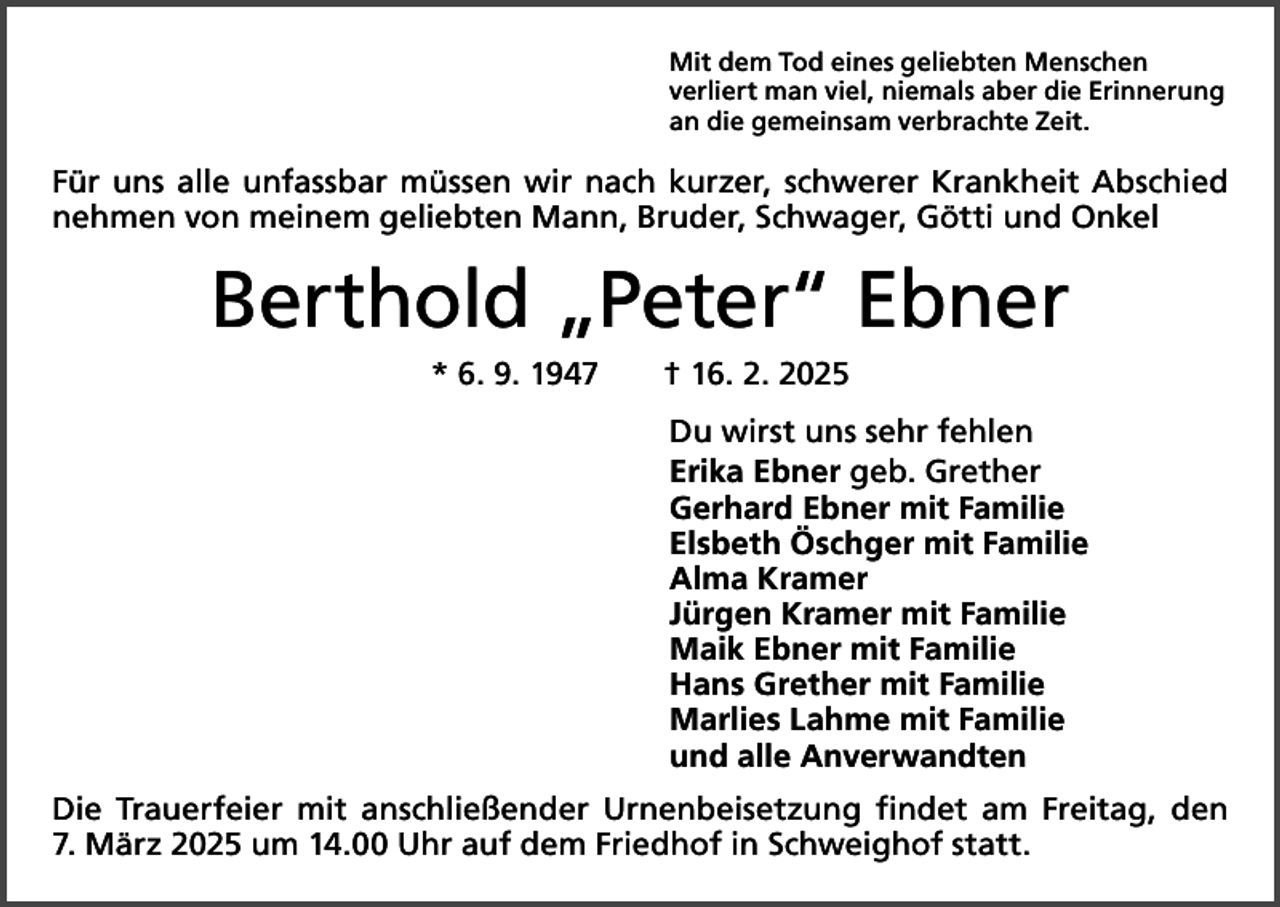 <p>Mit dem Tod eines geliebten Menschen<br />verliert man viel, niemals aber die Erinnerung<br />an die gemeinsam verbrachte Zeit.</p><p>Für uns alle unfassbar müssen wir nach kurzer, schwerer Krankheit Abschied<br />nehmen von meinem geliebten Mann, Bruder, Schwager, Götti und Onkel</p><p>Berthold „Peter“ Ebner<br />* 6. 9. 1947 † 16. 2. 2025<br />Du wirst uns sehr fehlen<br />Erika Ebner geb. Grether<br />Gerhard Ebner mit Familie<br />Elsbeth Öschger mit Familie<br />Alma Kramer<br />Jürgen Kramer mit Familie<br />Maik Ebner mit Familie<br />Hans Grether mit Familie<br />Marlies Lahme mit Familie<br />und alle Anverwandten<br />Die Trauerfeier mit anschließender Urnenbeisetzung findet am Freitag, den<br />7. März 2025 um 14.00 Uhr auf dem Friedhof in Schweighof statt.</p>