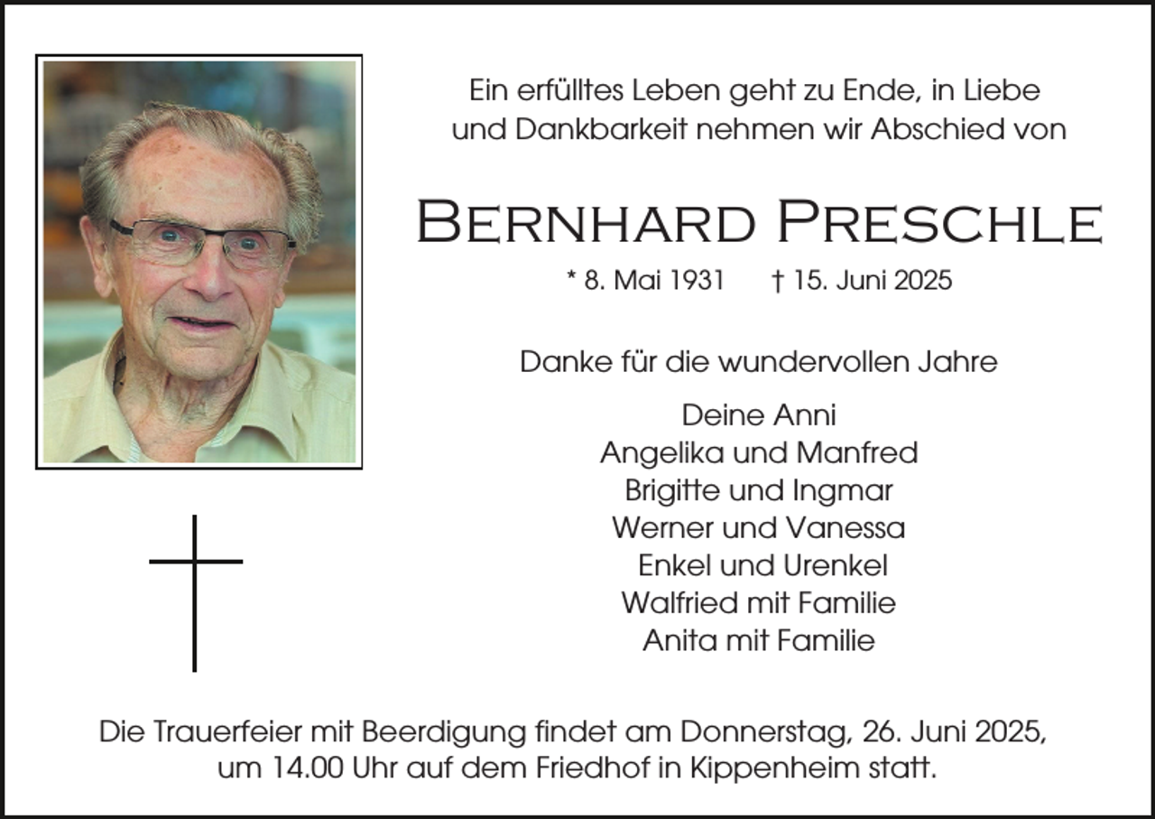 <p>Ein erfülltes Leben geht zu Ende, in Liebe<br />und Dankbarkeit nehmen wir Abschied von</p><p>Bernhard Preschle<br />* 8. Mai 1931</p><p>† 15. Juni 2025</p><p>Danke für die wundervollen Jahre<br />Deine Anni<br />Angelika und Manfred<br />Brigitte und Ingmar<br />Werner und Vanessa<br />Enkel und Urenkel<br />Walfried mit Familie<br />Anita mit Familie<br />Die Trauerfeier mit Beerdigung findet am Donnerstag, 26. Juni 2025,<br />um 14.00 Uhr auf dem Friedhof in Kippenheim statt.</p>