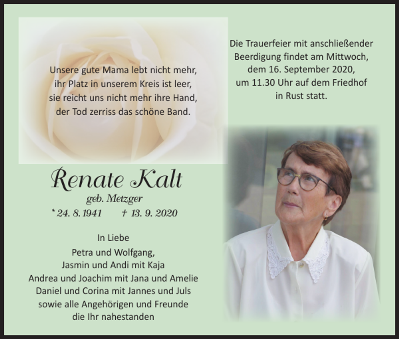 <p>Unsere gute Mama lebt nicht mehr,<br />ihr Platz in unserem Kreis ist leer,<br />sie reicht uns nicht mehr ihre Hand,<br />der Tod zerriss das schöne Band.</p><p>Renate Kalt<br />geb. Metzger<br />* 24. 8. 1941 † 13. 9. 2020</p><p>In Liebe<br />Petra und Wolfgang,<br />Jasmin und Andi mit Kaja<br />Andrea und Joachim mit Jana und Amelie<br />Daniel und Corina mit Jannes und Juls<br />sowie alle Angehörigen und Freunde<br />die Ihr nahestanden</p><p>Die Trauerfeier mit anschließender<br />­Beerdigung findet am Mittwoch,<br />dem 16. September 2020,<br />um 11.30 Uhr auf dem Friedhof<br />in Rust statt.</p>