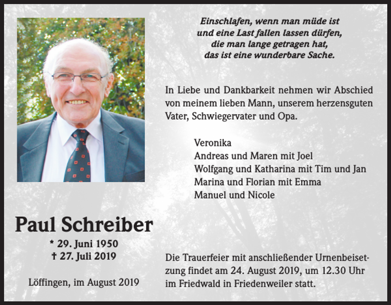 <p>Einschlafen, wenn man müde ist<br />und eine Last fallen lassen dürfen,<br />die man lange getragen hat,<br />das ist eine wunderbare Sache.</p><p>In Liebe und Dankbarkeit nehmen wir Abschied<br />von meinem lieben Mann, unserem herzensguten<br />Vater, Schwieger­vater und Opa.</p><p>Veronika<br />Andreas und Maren mit Joel<br />Wolfgang und Katharina mit Tim und Jan<br />Marina und Florian mit Emma<br />Manuel und Nicole</p><p>Paul Schreiber<br />* 29. Juni 1950<br />† 27. Juli 2019</p><p>Löffingen, im August 2019</p><p>Die Trauerfeier mit anschließender Urnenbeisetzung findet am 24. August 2019, um 12.30 Uhr<br />im Friedwald in Friedenweiler statt.</p>