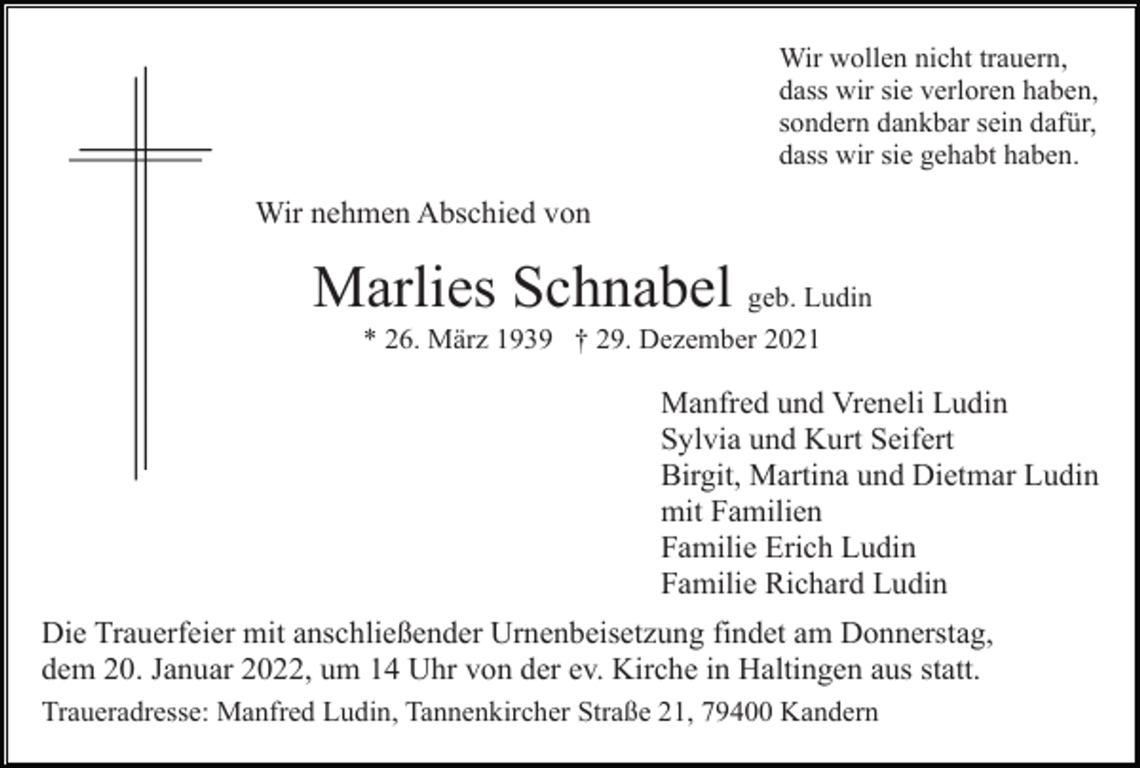 <p>Wir wollen nicht trauern,<br />dass wir sie verloren haben,<br />sondern dankbar sein dafür,<br />dass wir sie gehabt haben.</p><p>Wir nehmen Abschied von</p><p>Marlies Schnabel geb. Ludin<br />* 26. März 1939 † 29. Dezember 2021</p><p>Manfred und Vreneli Ludin<br />Sylvia und Kurt Seifert<br />Birgit, Martina und Dietmar Ludin<br />mit Familien<br />Familie Erich Ludin<br />Familie Richard Ludin<br />Die Trauerfeier mit anschließender Urnenbeisetzung findet am Donnerstag,<br />dem 20. Januar 2022, um 14 Uhr von der ev. Kirche in Haltingen aus statt.<br />Traueradresse: Manfred Ludin, Tannenkircher Straße 21, 79400 Kandern</p>
