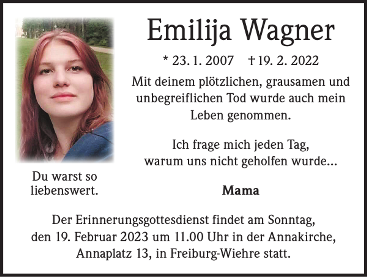 <p>Emilija Wagner<br />* 23. 1. 2007 † 19. 2. 2022<br />Mit deinem plötzlichen, grausamen und<br />unbegreiflichen Tod wurde auch mein<br />Leben genommen.</p><p>Du warst so<br />liebenswert.</p><p>Ich frage mich jeden Tag,<br />warum uns nicht geholfen wurde…<br />Mama</p><p>Der Erinnerungsgottesdienst findet am Sonntag,<br />den 19. Februar 2023 um 11.00 Uhr in der Annakirche,<br />Annaplatz 13, in Freiburg-Wiehre statt.</p>