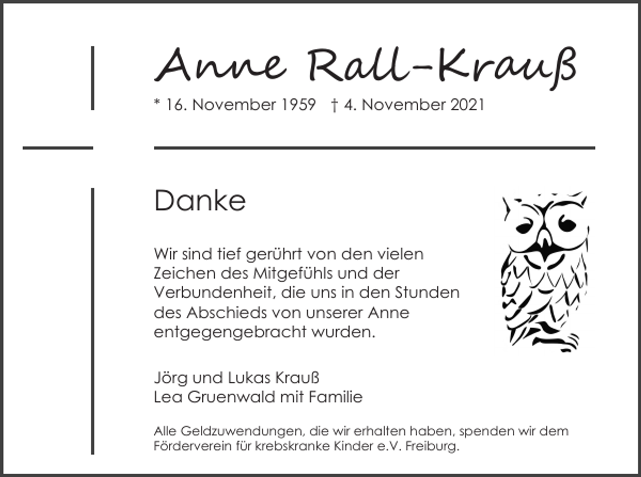 <p>A��� R���-Kr��ß<br />* 16. November 1959 † 4. November 2021</p><p>Danke<br />Wir sind tief gerührt von den vielen<br />Zeichen des Mitgefühls und der<br />Verbundenheit, die uns in den Stunden<br />des Abschieds von unserer Anne<br />entgegengebracht wurden.<br />Jörg und Lukas Krauß<br />Lea Gruenwald mit Familie<br />Alle Geldzuwendungen, die wir erhalten haben, spenden wir dem<br />Förderverein für krebskranke Kinder e.V. Freiburg.</p>