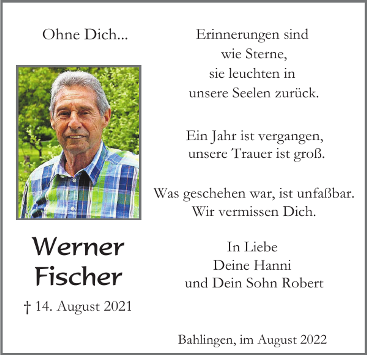 <p>Ohne Dich...</p><p>Erinnerungen sind<br />wie Sterne,<br />sie leuchten in<br />unsere Seelen zurück.<br />Ein Jahr ist vergangen,<br />unsere Trauer ist groß.<br />Was geschehen war, ist unfaßbar.<br />Wir vermissen Dich.</p><p>Werner<br />Fischer</p><p>In Liebe<br />Deine Hanni<br />und Dein Sohn Robert</p><p>† 14. August 2021<br />Bahlingen, im August 2022</p>
