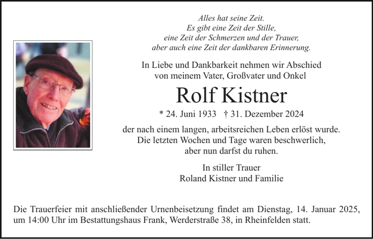 <p>Alles hat seine Zeit.<br />Es gibt eine Zeit der Stille,<br />eine Zeit der Schmerzen und der Trauer,<br />aber auch eine Zeit der dankbaren Erinnerung.</p><p>In Liebe und Dankbarkeit nehmen wir Abschied<br />von meinem Vater, Großvater und Onkel</p><p>Rolf Kistner<br />* 24. Juni 1933 † 31. Dezember 2024<br />der nach einem langen, arbeitsreichen Leben erlöst wurde.<br />Die letzten Wochen und Tage waren beschwerlich,<br />aber nun darfst du ruhen.<br />In stiller Trauer<br />Roland Kistner und Familie<br />Die Trauerfeier mit anschließender Urnenbeisetzung findet am Dienstag, 14. Januar 2025,<br />um 14:00 Uhr im Bestattungshaus Frank, Werderstraße 38, in Rheinfelden statt.</p>