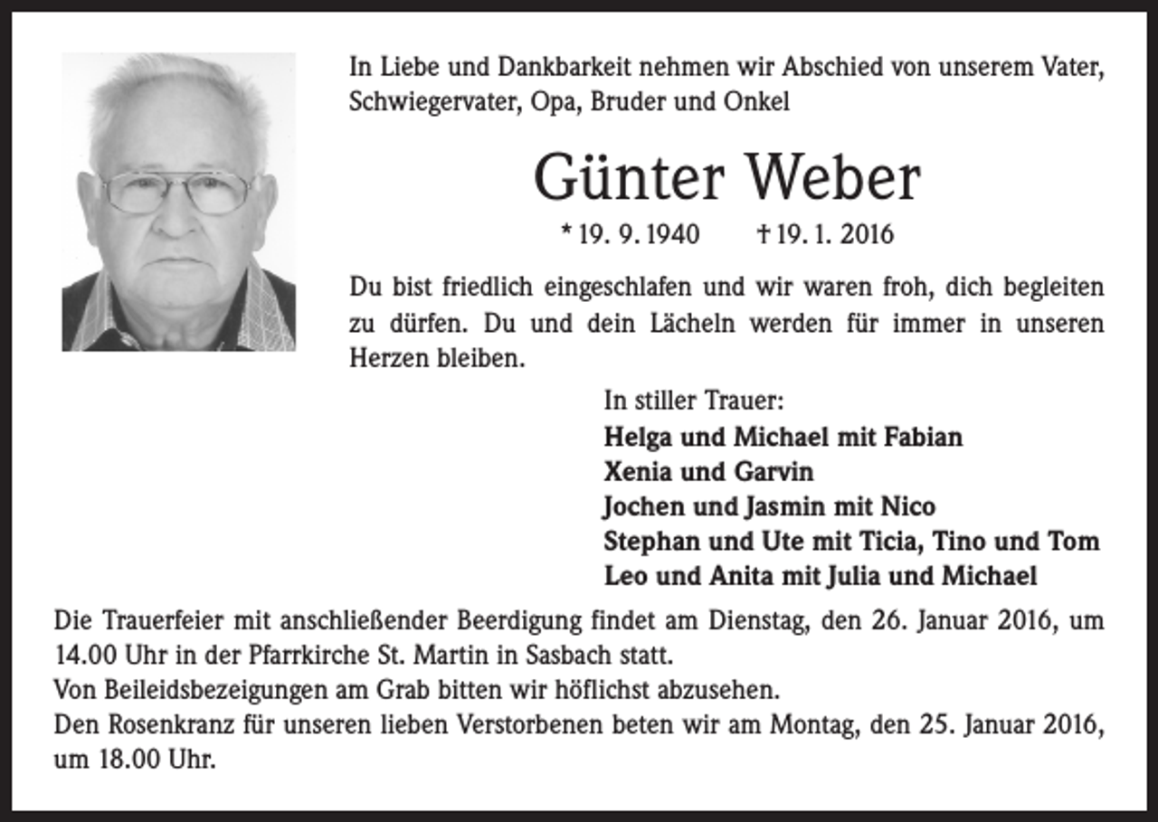 <p>In Liebe und Dankbarkeit nehmen wir Abschied von unserem Vater,<br />Schwiegervater, Opa, Bruder und Onkel</p><p>Günter Weber<br />* 19. 9. 1940 † 19. 1. 2016<br />Du bist friedlich eingeschlafen und wir waren froh, dich be­gleiten<br />zu dürfen. Du und dein Lächeln werden für immer in unseren<br />­Herzen bleiben.</p><p>In stiller Trauer:</p><p>Helga und Michael mit Fabian</p><p>Xenia und Garvin<br />Jochen und Jasmin mit Nico<br />Stephan und Ute mit Ticia, Tino und Tom<br />Leo und Anita mit Julia und Michael<br />Die Trauerfeier mit anschließender Beerdigung findet am Dienstag, den 26. Januar 2016, um<br />14.00 Uhr in der Pfarrkirche St. Martin in Sasbach statt.<br />Von Beileidsbezeigungen am Grab bitten wir höflichst abzusehen.<br />Den Rosenkranz für unseren lieben Verstorbenen beten wir am Montag, den 25. Januar 2016,<br />um 18.00 Uhr.</p>