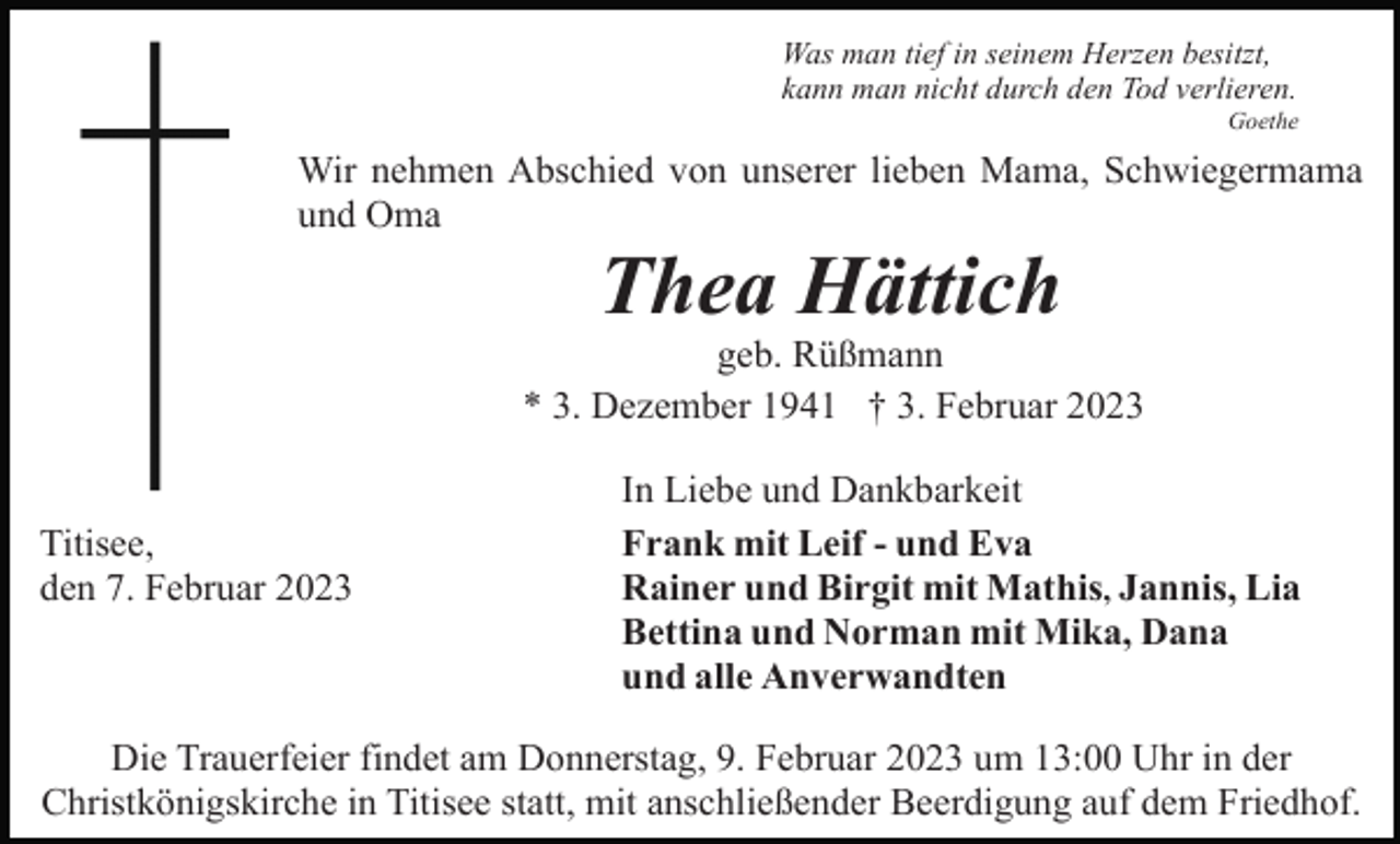 <p>Was man tief in seinem Herzen besitzt,<br />kann man nicht durch den Tod verlieren.<br />Goethe</p><p>Wir nehmen Abschied von unserer lieben Mama, Schwiegermama<br />und Oma</p><p>Thea Hättich<br />geb. Rüßmann<br />* 3. Dezember 1941 † 3. Februar 2023</p><p>Titisee,<br />den 7. Februar 2023</p><p>In Liebe und Dankbarkeit<br />Frank mit Leif - und Eva<br />Rainer und Birgit mit Mathis, Jannis, Lia<br />Bettina und Norman mit Mika, Dana<br />und alle Anverwandten</p><p>Die Trauerfeier findet am Donnerstag, 9. Februar 2023 um 13:00 Uhr in der<br />Christkönigskirche in Titisee statt, mit anschließender Beerdigung auf dem Friedhof.</p>