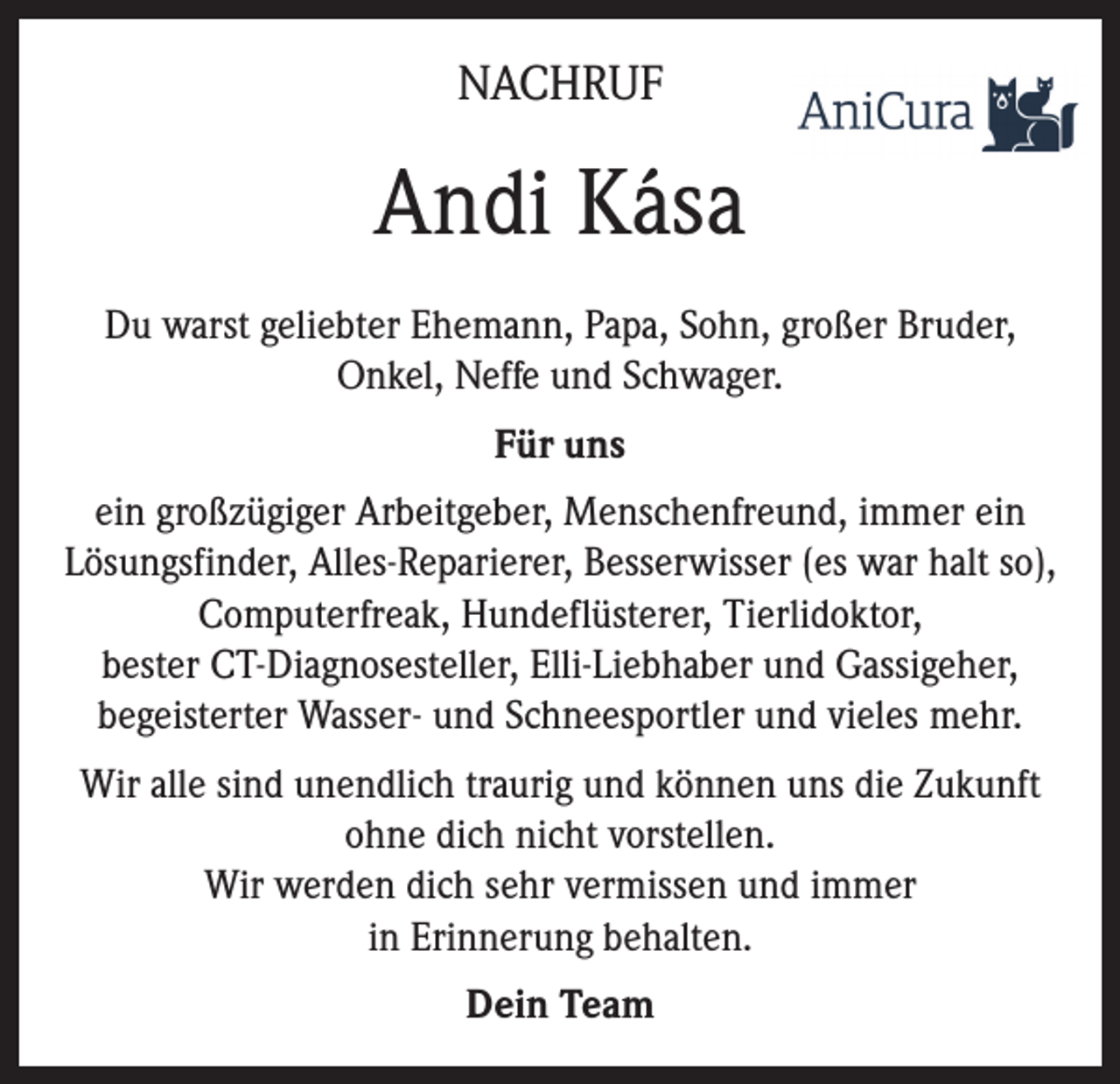 <p>NACHRUF</p><p>Andi Kása<br />Du warst geliebter Ehemann, Papa, Sohn, großer Bruder,<br />Onkel, Neffe und Schwager.<br />Für uns<br />ein großzügiger Arbeitgeber, Menschenfreund, immer ein<br />Lösungsfinder, Alles-Reparierer, Besserwisser (es war halt so),<br />Computerfreak, Hundeflüsterer, Tierlidoktor,<br />bester CT-Diagnosesteller, Elli-Liebhaber und Gassigeher,<br />begeisterter Wasser- und Schneesportler und vieles mehr.<br />Wir alle sind unendlich traurig und können uns die Zukunft<br />ohne dich nicht vorstellen.<br />Wir werden dich sehr vermissen und immer<br />in Erinnerung behalten.<br />Dein Team</p>