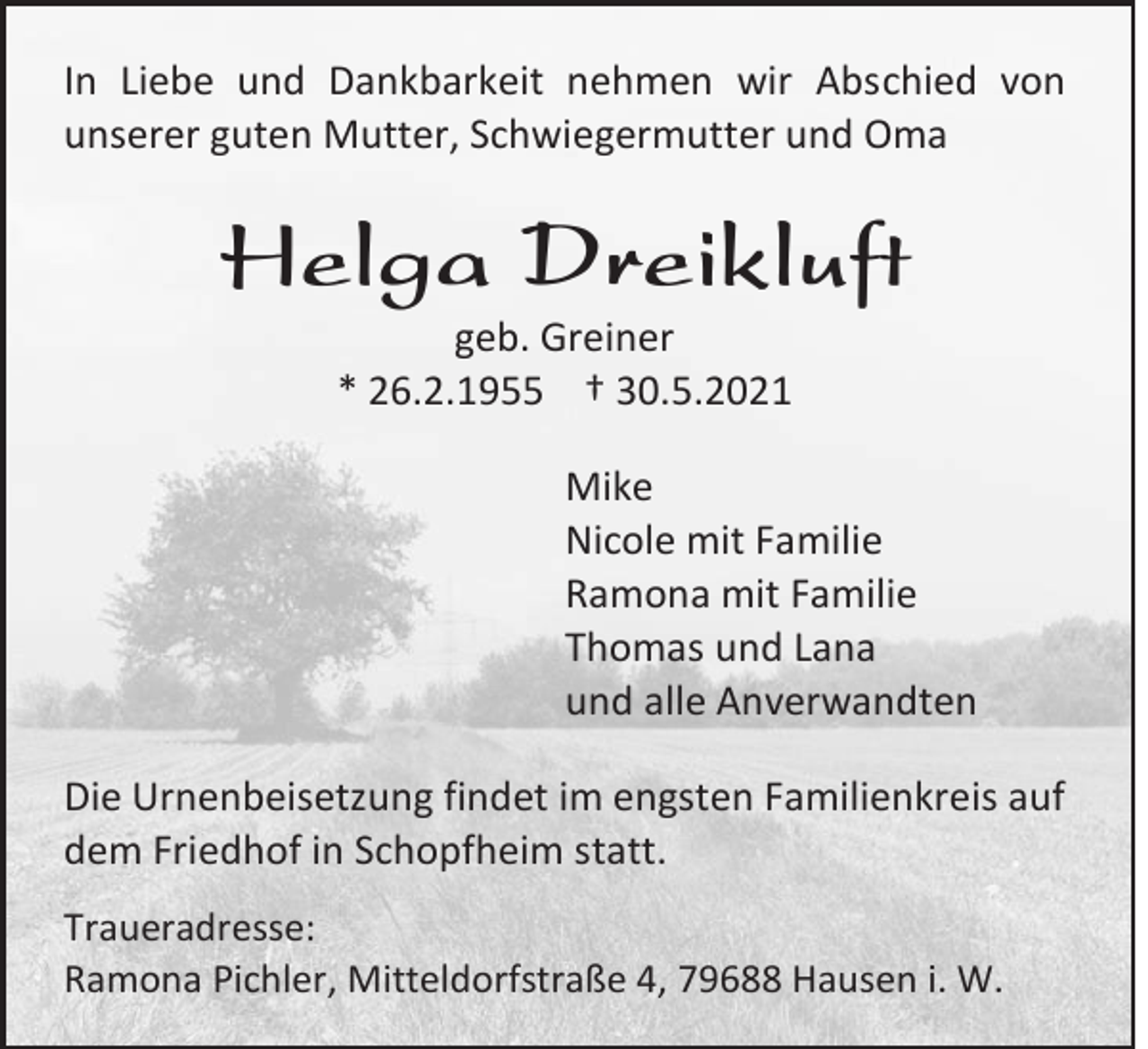 <p>In Liebe und Dankbarkeit nehmen wir Abschied von<br />unserer guten Mutter, Schwiegermutter und Oma</p><p>Helga Dreikluft<br />geb. Greiner<br />* 26.2.1955 † 30.5.2021<br />Mike<br />Nicole mit Familie<br />Ramona mit Familie<br />Thomas und Lana<br />und alle Anverwandten<br />Die Urnenbeisetzung findet im engsten Familienkreis auf<br />dem Friedhof in Schopfheim statt.<br />Traueradresse:<br />Ramona Pichler, Mitteldorfstraße 4, 79688 Hausen i. W.</p>