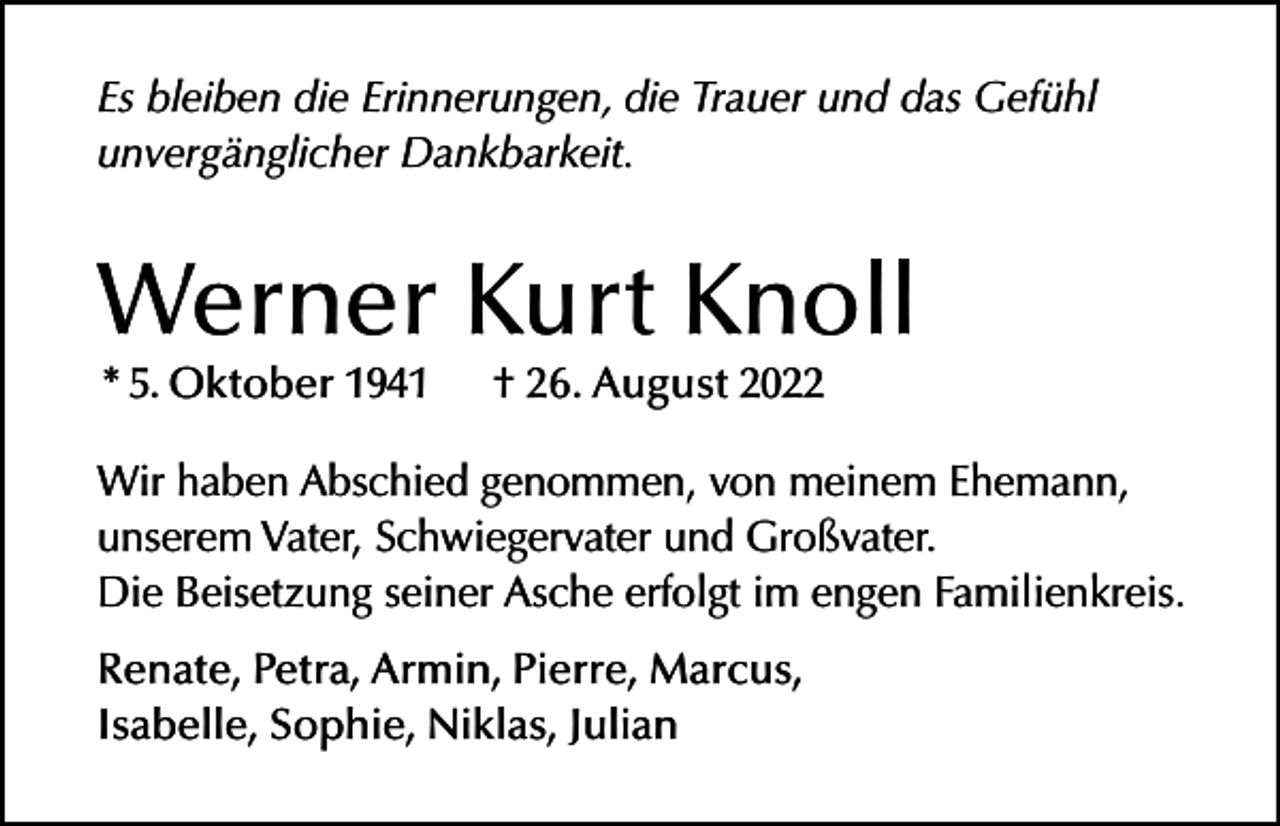 <p>Es bleiben die Erinnerungen, die Trauer und das Gefühl<br />unvergänglicher Dankbarkeit.</p><p>Werner Kurt Knoll<br />* 5. Oktober 1941</p><p>† 26. August 2022</p><p>Wir haben Abschied genommen, von meinem Ehemann,<br />unserem Vater, Schwiegervater und Großvater.<br />Die Beisetzung seiner Asche erfolgt im engen Familienkreis.<br />Renate, Petra, Armin, Pierre, Marcus,<br />Isabelle, Sophie, Niklas, Julian</p>