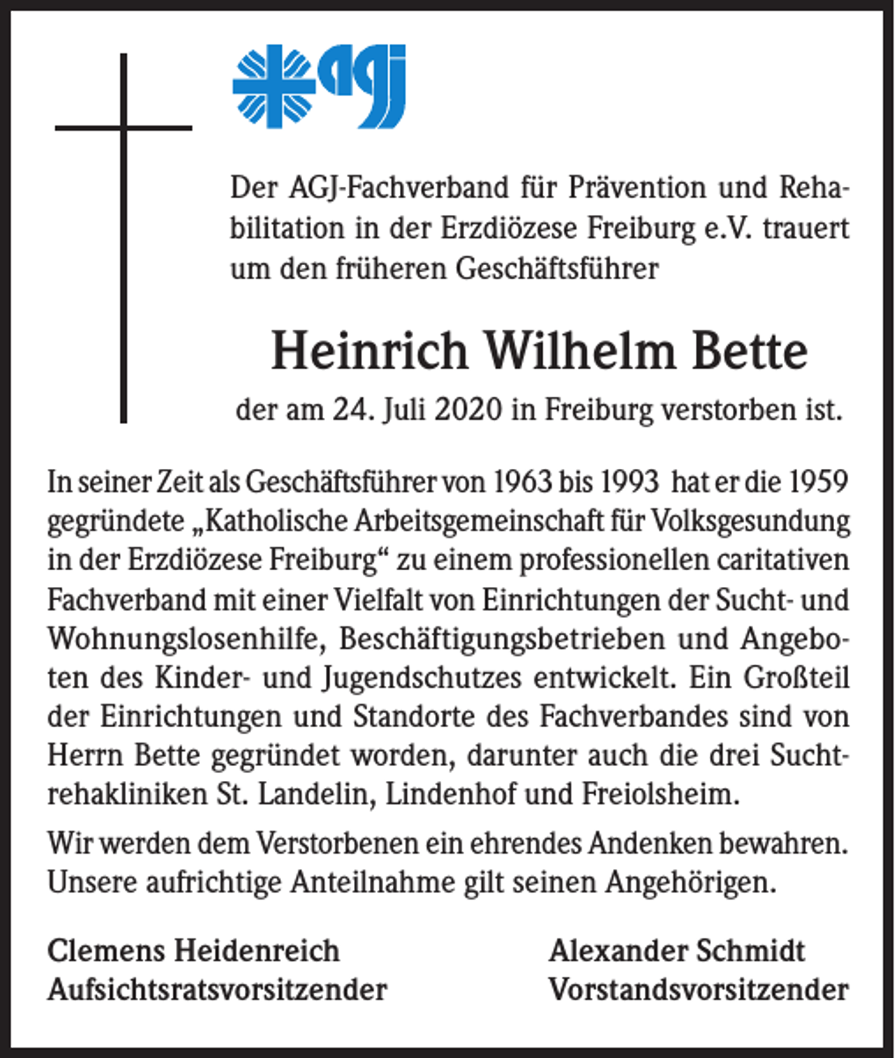 <p>Der AGJ-Fachverband für Prävention und Rehabilitation in der Erzdiözese Freiburg e.V. trauert<br />um den früheren Geschäftsführer</p><p>Heinrich Wilhelm Bette<br />der am 24. Juli 2020 in Freiburg verstorben ist.<br />In seiner Zeit als Geschäftsführer von 1963 bis 1993 hat er die 1959<br />gegründete „Katholische Arbeitsgemeinschaft für Volksgesundung<br />in der Erzdiözese Freiburg“ zu einem professionellen caritativen<br />Fachverband mit einer Vielfalt von Einrichtungen der Sucht- und<br />Wohnungslosenhilfe, Beschäftigungsbetrieben und Angeboten des Kinder- und Jugendschutzes entwickelt. Ein Großteil<br />der Einrichtungen und Standorte des Fachverbandes sind von<br />Herrn Bette gegründet worden, darunter auch die drei Suchtrehakliniken St. Landelin, Lindenhof und Freiolsheim.<br />Wir werden dem Verstorbenen ein ehrendes Andenken bewahren.<br />Unsere aufrichtige Anteilnahme gilt seinen Angehörigen.<br />Clemens Heidenreich<br />Aufsichtsratsvorsitzender</p><p>Alexander Schmidt<br />Vorstandsvorsitzender</p>