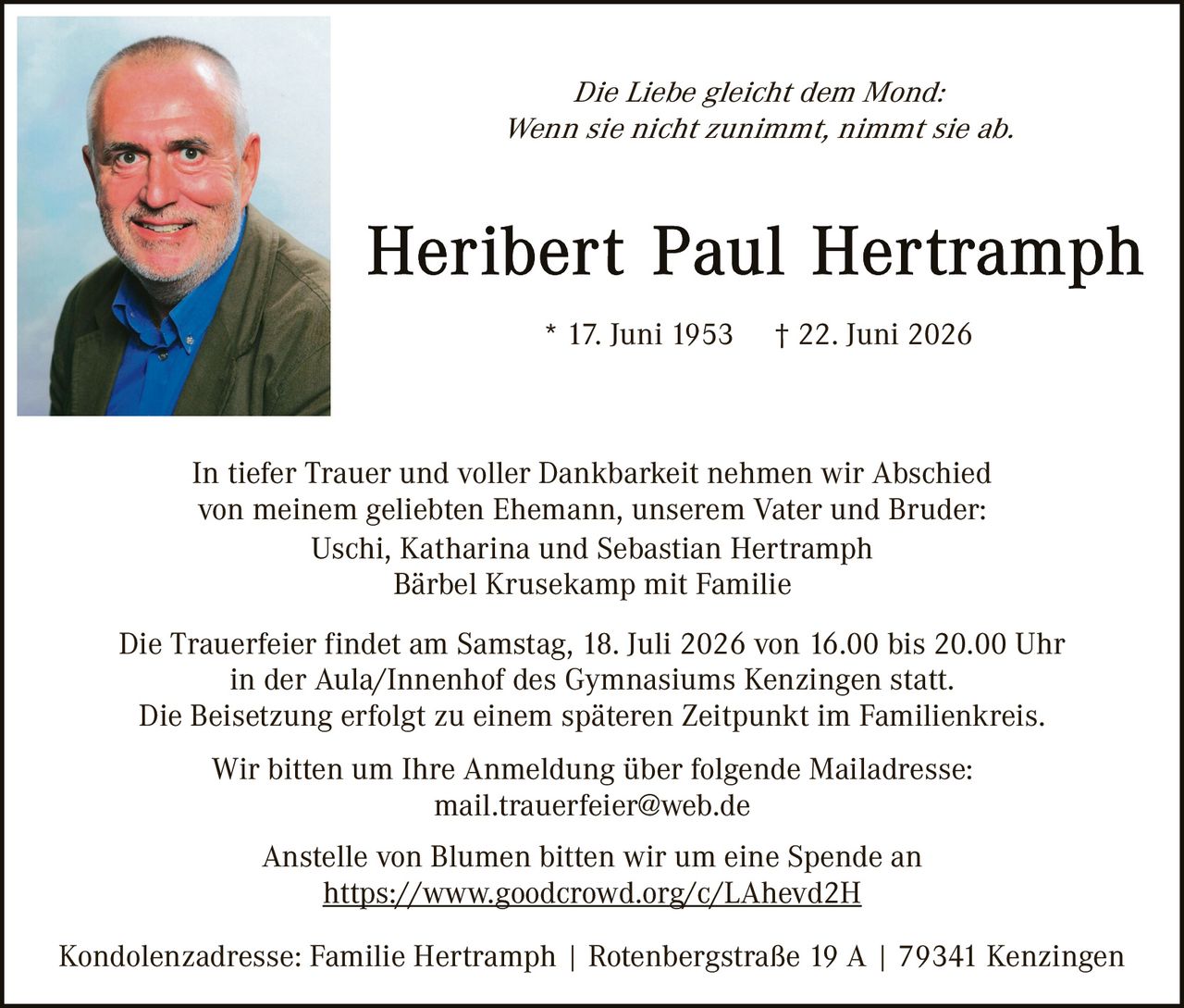 <p><i>Die Liebe gleicht dem Mond:<br>Wenn sie nicht zunimmt, nimmt sie ab.</i></p>

<p><strong>Heribert Paul Hertramph</strong></p>

<p>* 17. Juni 1953    † 22. Juni 2026</p>

<p>In tiefer Trauer und voller Dankbarkeit nehmen wir Abschied von meinem geliebten Ehemann, unserem Vater und Bruder:<br>Uschi, Katharina und Sebastian Hertramph<br>Bärbel Krusekamp mit Familie</p>

<p>Die Trauerfeier findet am Samstag, 18. Juli 2026 von 16.00 bis 20.00 Uhr in der Aula/Innenhof des Gymnasiums Kenzingen statt.<br>Die Beisetzung erfolgt zu einem späteren Zeitpunkt im Familienkreis.</p>

<p>Wir bitten um Ihre Anmeldung über folgende Mailadresse:<br>mail.trauerfeier@web.de</p>

<p>Anstelle von Blumen bitten wir um eine Spende an<br><a href="https://www.goodcrowd.org/c/LAhevd2H">https://www.goodcrowd.org/c/LAhevd2H</a></p>

<p>Kondolenzadresse: Familie Hertramph | Rotenbergstraße 19 A | 79341 Kenzingen</p>